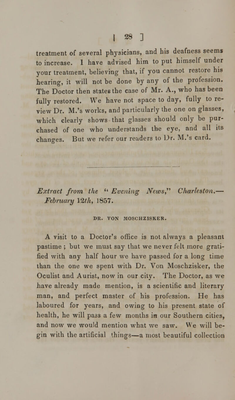 treatment of several physicians, and his deafness seems to increase. 1 have advised him to put himself under your treatment, believing that, if you cannot restore his hearing, it will not be done by any of the profession. The Doctor then states the case of Mr. A., who has been fully restored. We have not space to day, fully to re- view Dr. M.'s works, and particularly the one on glasses, which clearly shows that glasses should only be pur- chased of one who understands the eye, and all its changes. But we refer our readers to Dr. M.'s card. Extract from the  Evening News Charleston.— February 12th, 1857. DR. VON MOSCHZISKER. A visit to a Doctor's office is not always a pleasant pastime ; but we must say that we never felt more grati- fied with any half hour we have passed for a long time than the one we spent with Dr. Von Moschzisker, the Oculist and Aurist, now in our city. The Doctor, as we have already made mention, is a scientific and literary man, and perfect master of his profession. He has laboured for years, and owing to his present state of health, he will pass a few months in our Southern cities, and now we would mention what we saw. We will be- gin with the artificial things—a most beautiful collection