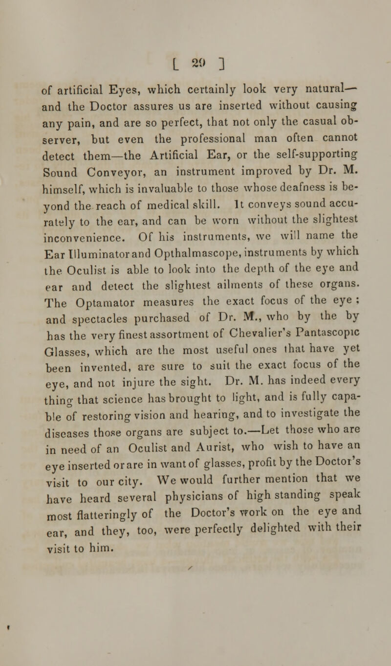 L 20 ] of artificial Eyes, which certainly look very natural— and the Doctor assures us are inserted without causing any pain, and are so perfect, that not only the casual ob- server, hut even the professional man often cannot detect them—the Artificial Ear, or the self-supporting Sound Conveyor, an instrument improved by Dr. M. himself, which is invaluable to those whose deafness is be- yond the reach of medical skill. It conveys sound accu- rately to the ear, and can be worn without the slightest inconvenience. Of his instruments, we will name the Ear Illuminator and Opthalmascope, instruments by which the Oculist is able to look into the depth of the eye and ear and detect the slightest ailments of these organs. The Optamator measures the exact focus of the eye : and spectacles purchased of Dr. M., who by the by has the very finest assortment of Chevalier's Pantascopic Glasses, which are the most useful ones that have yet been invented, are sure to suit the exact focus of the eye, and not injure the sight. Dr. M. has indeed every thing that science has brought to light, and is fully capa- ble of restoring vision and hearing, and to investigate the diseases those organs are subject to.—Let those who are in need of an Oculist and Aurist, who wish to have an eye inserted or are in want of glasses, profit by the Doctor's visit to our city. We would further mention that we have heard several physicians of high standing speak most flatteringly of the Doctor's work on the eye and ear, and they, too, were perfectly delighted with their visit to him.