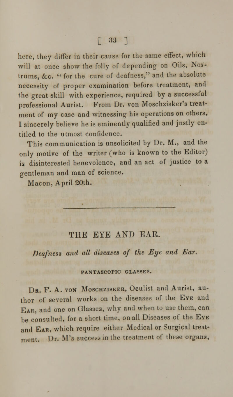 here, ihey differ in their cause for the same effect, which will at once show the folly of depending on Oils, Nos- trums, &c.  for the cure of deafness, and the absolute necessity of proper examination before treatment, and the great skill with experience, required by a successful professional Aurist. From Dr. von Moschzisker's treat- ment of my case and witnessing his operations on others, I sincerely believe he is eminently qualified and jnstly en- titled to the utmost confidence. This communication is unsolicited by Dr. M., and the only motive of the writer (who is known to the Editor) is disinterested benevolence, and an act of justice to a crentleman and man of science. Macon, April 20th. THE EYE AND EAR. Deafness and all diseases of the Eye and Ear. PANTASCOPIC GLASSES. Dr. F. A. von Moschzisker, Oculist and Aurist, au- thor of several works on the diseases of the Eve and Ear, and one on Glasses, why and when to use them, can be consulted, for a short time, on all Diseases of the Eye and Ear, which require either Medical or Surgical treat- ment. Dr. M'3 success in the treatment of these organs,
