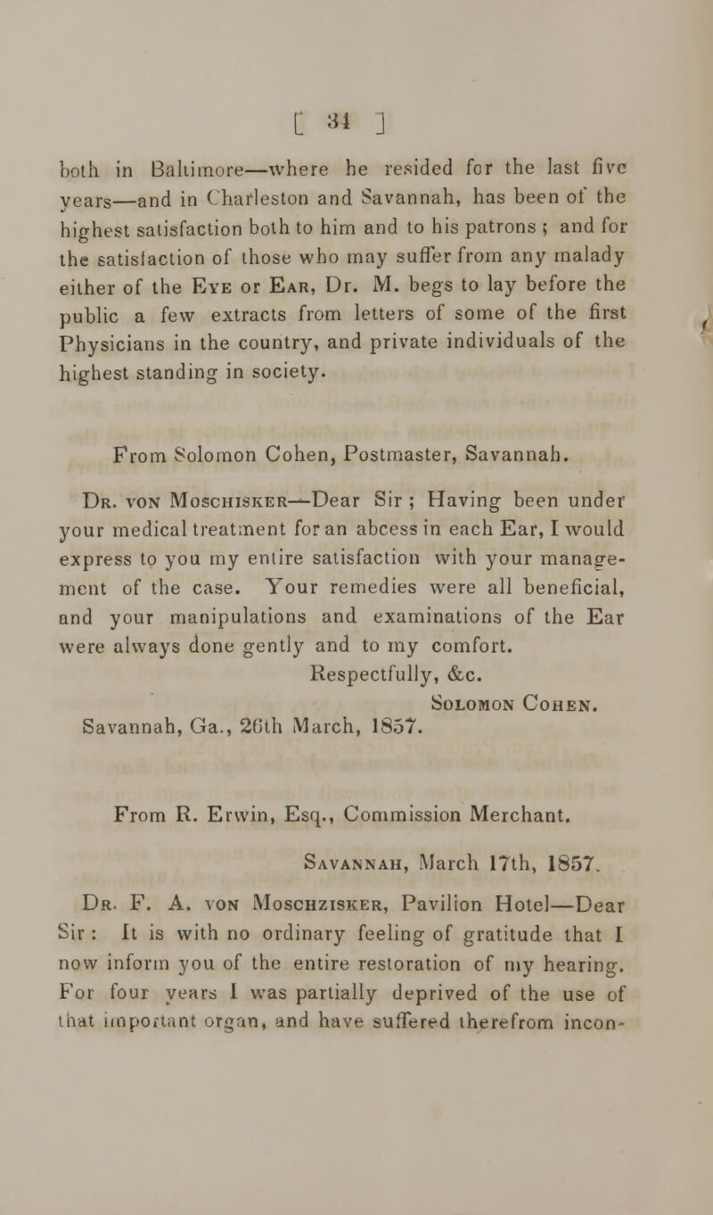 both in Baltimore—where he resided for the last five years—and in Charleston and Savannah, has been of the highest satisfaction both to him and to his patrons ; and for the satisfaction of those who may suffer from any malady either of the Eye or Ear, Dr. M. begs to lay before the public a few extracts from letters of some of the first Physicians in the country, and private individuals of the highest standing in society. From Solomon Cohen, Postmaster, Savannah. Dr. von MoscniSKER-—Dear Sir ; Having been under your medical treatment for an abcess in each Ear, I would express to you my entire satisfaction with your manage- ment of the case. Your remedies were all beneficial, and your manipulations and examinations of the Ear were always done gently and to my comfort. Respectfully, &c. Solomon Cohen. Savannah, Ga., 20th March, 1857. From R. Ervvin, Esq., Commission Merchant. Savannah, March 17th, 1857. Dr. F. A. von Moschzisker, Pavilion Hotel—Dear Sir : It is with no ordinary feeling of gratitude that I now inform you of the entire restoration of my hearing. For four years I was partially deprived of the use of that important organ, and have suffered therefrom incon-