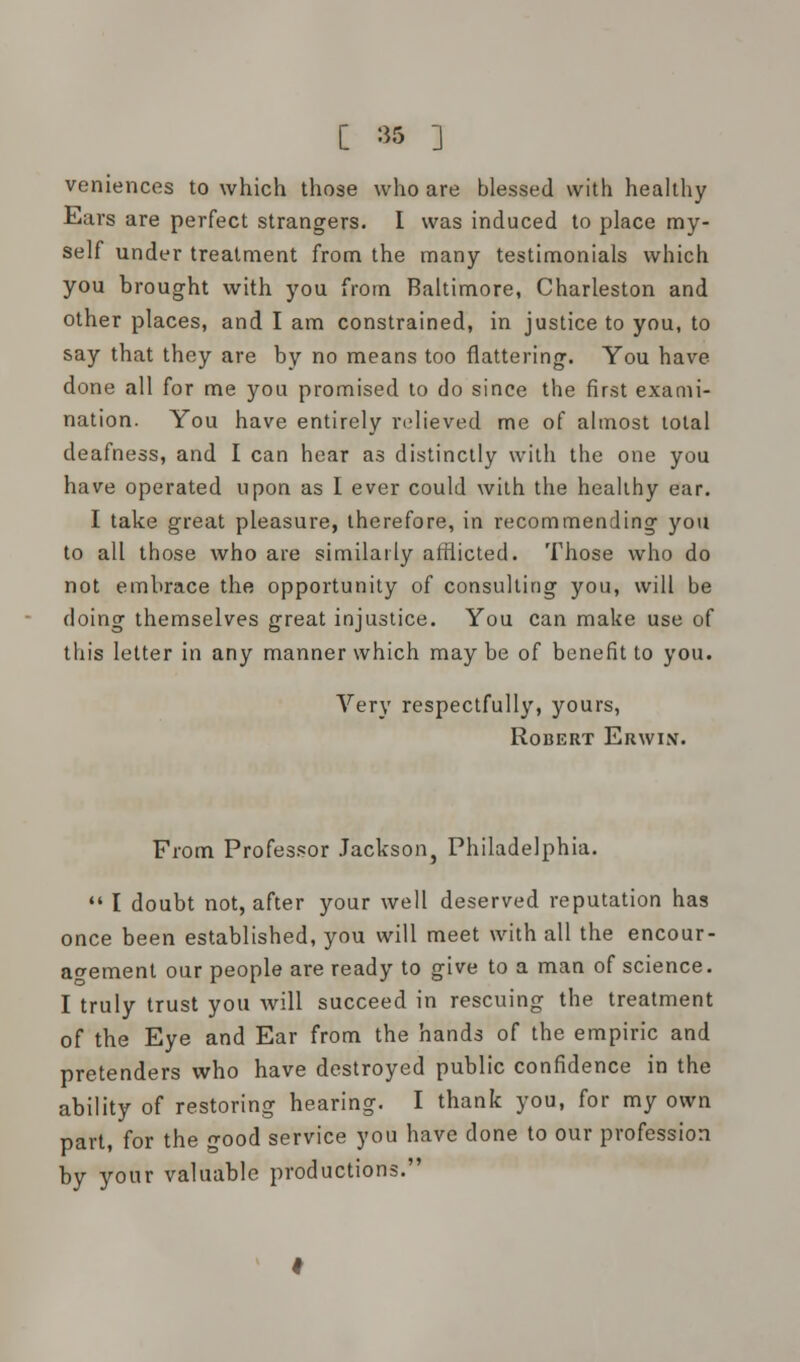 [ 38 ] veniences to which those who are blessed with healthy Ears are perfect strangers. I was induced to place my- self under treatment from the many testimonials which you brought with you from Baltimore, Charleston and other places, and I am constrained, in justice to you, to say that they are by no means too flattering. You have done all for me you promised to do since the first exami- nation. You have entirely relieved me of almost total deafness, and I can hear as distinctly with the one you have operated upon as I ever could with the healthy ear. I take great pleasure, therefore, in recommending you to all those who are similarly afflicted. Those who do not embrace the opportunity of consulting you, will be doing themselves great injustice. You can make use of this letter in any manner which may be of benefit to you. Very respectfully, yours, Robert Erwin. From Professor Jackson, Philadelphia.  I doubt not, after your well deserved reputation has once been established, you will meet with all the encour- agement our people are ready to give to a man of science. I truly trust you will succeed in rescuing the treatment of the Eye and Ear from the hands of the empiric and pretenders who have destroyed public confidence in the ability of restoring hearing. I thank you, for my own part, for the good service you have done to our profession hy your valuable productions.