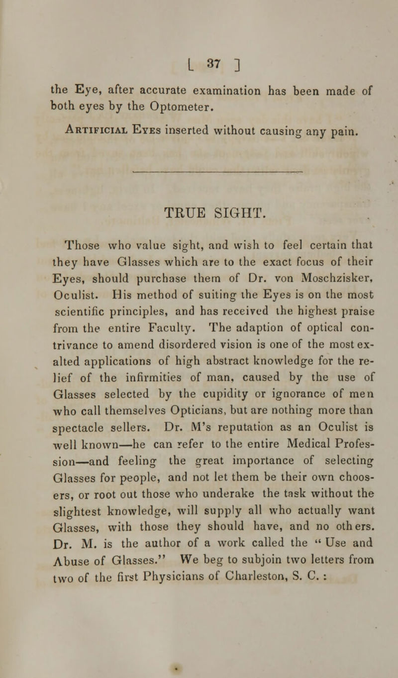 the Eye, after accurate examination has been made of both eyes by the Optometer. Artificial Eyes inserted without causing any pain. TRUE SIGHT. Those who value sight, and wish to feel certain that they have Glasses which are to the exact focus of their Eyes, should purchase them of Dr. von Moschzisker, Oculist. His method of suiting the Eyes is on the most scientific principles, and has received the highest praise from the entire Faculty. The adaption of optical con- trivance to amend disordered vision is one of the most ex- alted applications of high abstract knowledge for the re- lief of the infirmities of man, caused by the use of Glasses selected by the cupidity or ignorance of men who call themselves Opticians, but are nothing more than spectacle sellers. Dr. M's reputation as an Oculist is well known—he can refer to the entire Medical Profes- sion—and feeling the great importance of selecting Glasses for people, and not let them be their own choos- ers, or root out those who underake the task without the slightest knowledge, will supply all who actually want Glasses, with those they should have, and no others. Dr. M. is the author of a work called the  Use and Abuse of Glasses. We beg to subjoin two letters from two of the first Physicians of Charleston, S. C. :