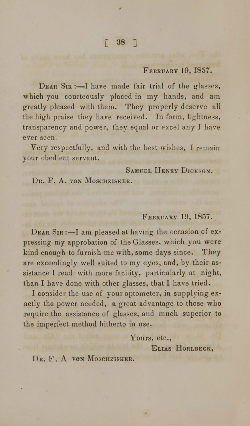 February 19, 1857. Dear Sir :—I have made fair trial of the glasses, which you courteously placed in my hands, and am greatly pleased with them. They properly deserve all the high praise they have received. In form, lightness, transparency and power, they equal or excel any I have ever seen. Very respectfully, and with the best wishes, I remain your obedient servant. Samuel Henry Dickson. Dr. F. A. von Moschzisker. February 19, 1857. Dear Sir :—1 am pleased at having the occasion of ex- pressing my approbation of the Glasses, which you were kind enough to furnish me with, some days since. They are exceedingly well suited to my eyes, and, by their as- sistance I read with more facility, particularly at night, than I have done with other glasses, that I have tried. I consider the use of your optometer, in supplying ex- actly the power needed, a great advantage to those who require the assistance of glasses, and much superior to the imperfect method hitherto in use. Yours, etc., Elias Horebeck, Dr. F. A von Moschzisker.