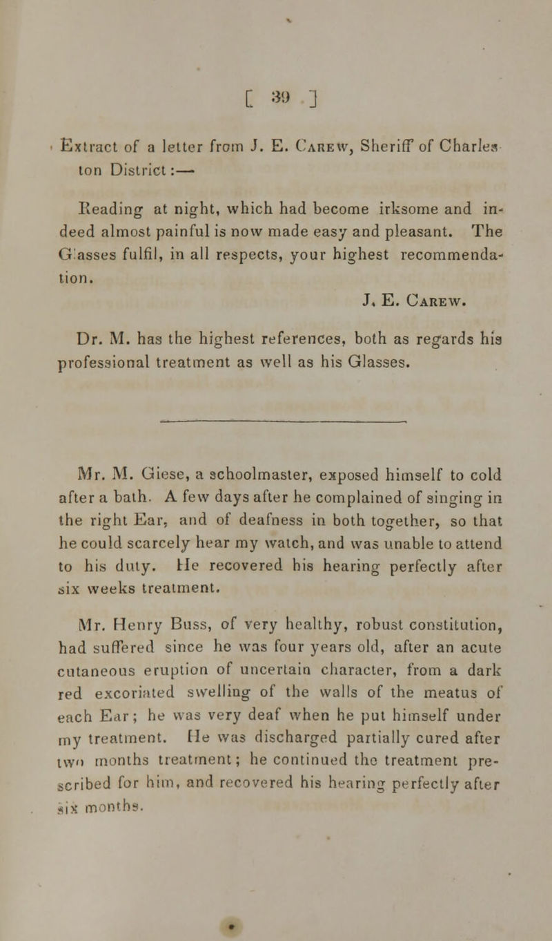 C *> J Extract of a letter from J. E. Carew, Sheriff of Charles ton District:— Reading at night, which had become irksome and in- deed almost painful is now made easy and pleasant. The Glasses fulfil, in all respects, your highest recommenda- tion. J, E. Carew. Dr. M. has the highest references, both as regards his professional treatment as well as his Glasses. Mr. M. Giese, a schoolmaster, exposed himself to cold after a bath. A few days after he complained of singing in the right Ear, and of deafness in both together, so that he could scarcely hear my watch, and was unable to attend to his duty. He recovered his hearing perfectly after six weeks treatment. Mr. Henry Buss, of very healthy, robust constitution, had suffered since he was four years old, after an acute cutaneous eruption of uncertain character, from a dark red excoriated swelling of the walls of the meatus of each Ear; he was very deaf when he put himself under my treatment. He was discharged partially cured after tw'i months treatment; he continued the treatment pre- scribed for him, and recovered his hearing perfectly after gjx months.