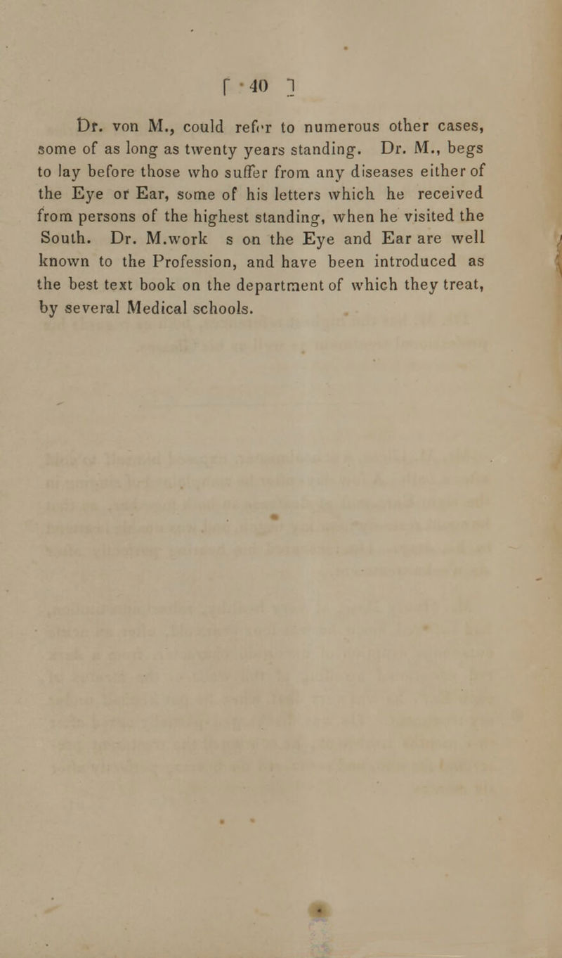 Dr. von M., could refer to numerous other cases, some of as long as twenty years standing. Dr. M., begs to lay before those who suffer from any diseases either of the Eye or Ear, some of his letters which he received from persons of the highest standing, when he visited the South. Dr. M.work s on the Eye and Ear are well known to the Profession, and have been introduced as the best text book on the department of which they treat, by several Medical schools.