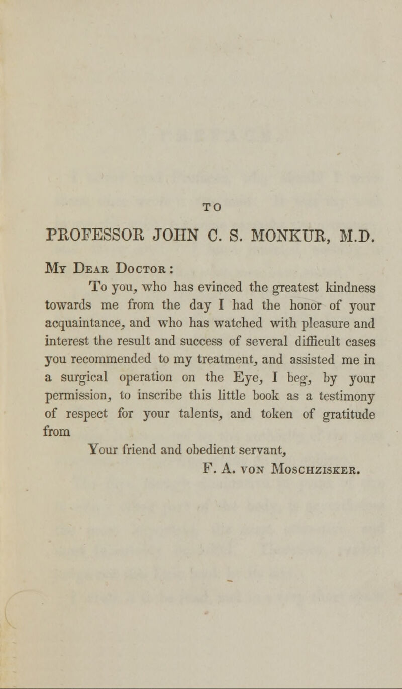 TO PKOFESSOK JOHN C. S. MONKUR, M.D. My Dear Doctor : To you, who has evinced the greatest kindness towards me from the day I had the honor of your acquaintance, and who has watched with pleasure and interest the result and success of several difficult cases you recommended to my treatment, and assisted me in a surgical operation on the Eye, I beg, by your permission, to inscribe this little book as a testimony of respect for your talents, and token of gratitude from Your friend and obedient servant, F. A. VON MOSCHZISKER.