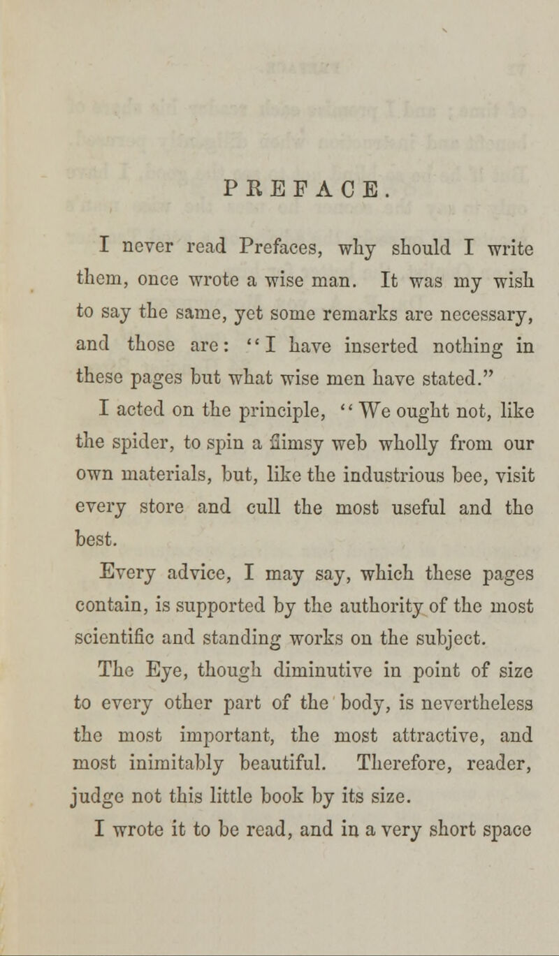 PREFACE. I never read Prefaces, why should I write them, once wrote a wise man. It was my wish to say the same, yet some remarks are necessary, and those are: I have inserted nothing in these pages but what wise men have stated. I acted on the principle,  We ought not, like the spider, to spin a flimsy web wholly from our own materials, but, like the industrious bee, visit every store and cull the most useful and the best. Every advice, I may say, which these pages contain, is supported by the authority of the most scientific and standing works on the subject. The Eye, though diminutive in point of size to every other part of the body, is nevertheless the most important, the most attractive, and most inimitably beautiful. Therefore, reader, judge not this little book by its size. I wrote it to be read, and in a very short space