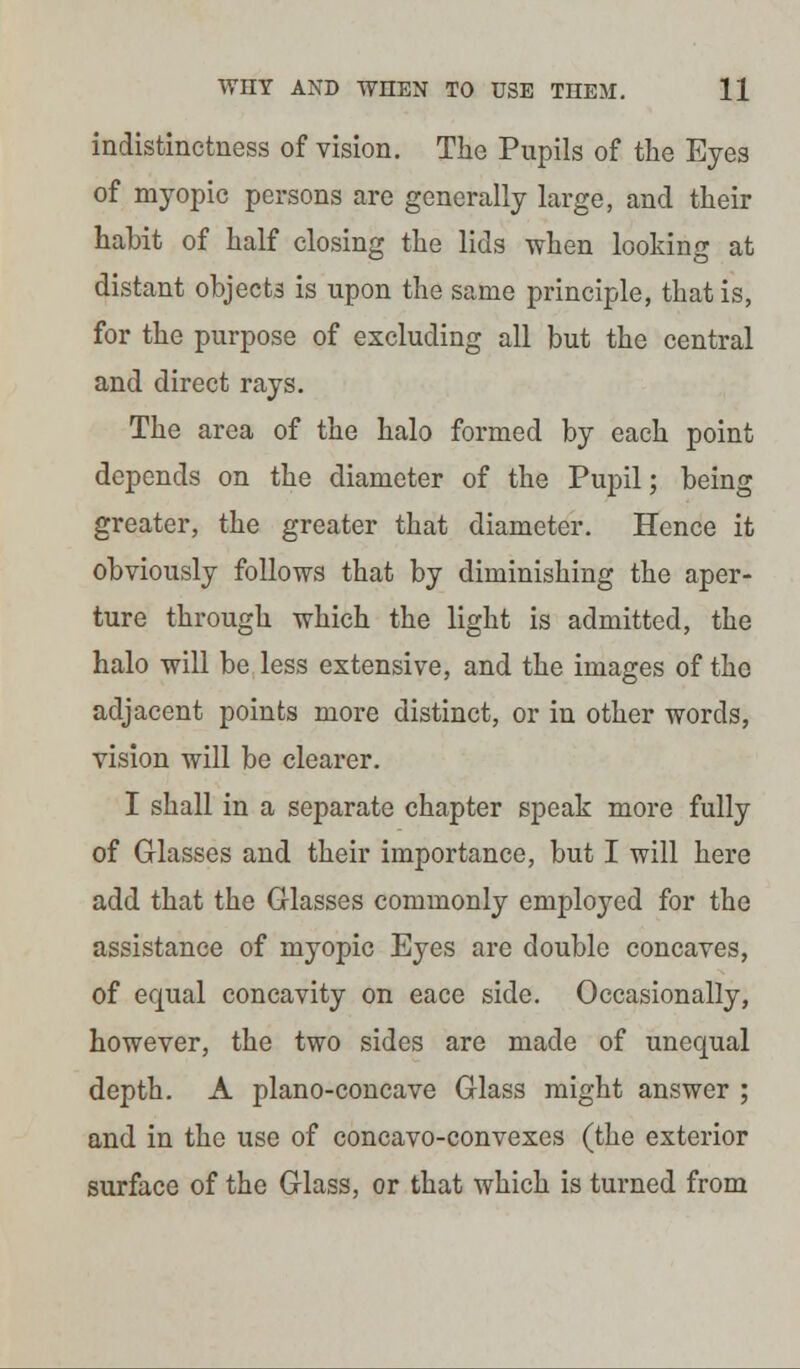 indistinctness of vision. Tho Pupils of the Eyes of myopic persons are generally large, and their habit of half closing the lids when looking at distant objects is upon the same principle, that is, for the purpose of excluding all but the central and direct rays. The area of the halo formed by each point depends on the diameter of the Pupil; being greater, the greater that diameter. Hence it obviously follows that by diminishing the aper- ture through which the light is admitted, the halo will be less extensive, and the images of tho adjacent points more distinct, or in other words, vision will be clearer. I shall in a separate chapter speak more fully of Glasses and their importance, but I will here add that the Glasses commonly employed for the assistance of myopic Eyes are double concaves, of equal concavity on eace side. Occasionally, however, the two sides are made of unequal depth. A plano-concave Glass might answer ; and in the use of concavo-convexes (the exterior surface of the Glass, or that which is turned from