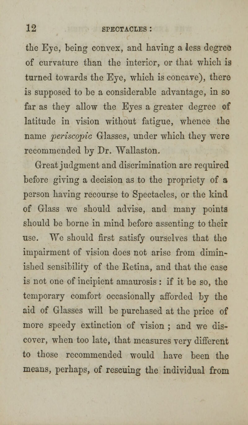 the Eye, being convex, and having a less degree of curvature than the interior, or that which is turned towards the Eye, which is concave), there is supposed to be a considerable advantage, in so far as they allow the Eyes a greater degree of latitude in vision without fatigue, whence the name periscopic Glasses, under which they were recommended by Dr. Wallaston. Great judgment and discrimination are required before giving a decision as to the propriety of a person having recourse to Spectacles, or the kind of Glass we should advise, and many points should be borne in mind before assenting to their use. We should first satisfy ourselves that the impairment of vision does not arise from dimin- ished sensibility of the Retina, and that the case is not one of incipient amaurosis : if it be so, the temporary comfort occasionally afforded by the aid of Glasses will be purchased at the price of more speedy extinction of vision ; and we dis- cover, when too late, that measures very different to those recommended would have been the means, perhaps, of rescuing the individual from