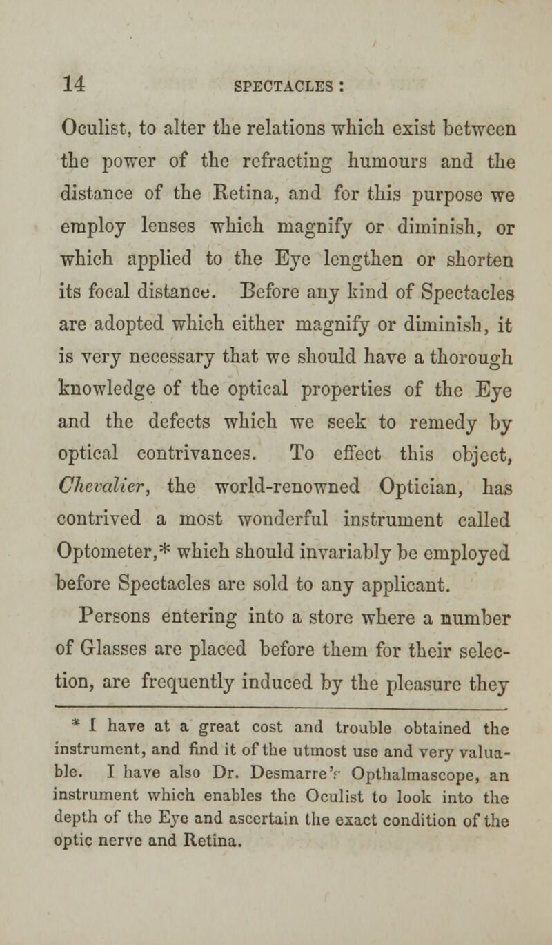 Oculist, to alter the relations which exist between the power of the refracting humours and the distance of the Retina, and for this purpose we employ lenses which magnify or diminish, or which applied to the Eye lengthen or shorten its focal distance. Before any kind of Spectacles are adopted which either magnify or diminish, it is very necessary that we should have a thorough knowledge of the optical properties of the Eye and the defects which we seek to remedy by optical contrivances. To effect this object, Chevalier, the world-renowned Optician, has contrived a most wonderful instrument called Optometer,* which should invariably be employed before Spectacles are sold to any applicant. Persons entering into a store where a number of Glasses are placed before them for their selec- tion, are frequently induced by the pleasure they * I have at a great cost and trouble obtained the instrument, and find it of the utmost use and very valua- ble. I have also Dr. DesmarreV Opthalmascope, an instrument which enables the Oculist to look into the depth of the Eye and ascertain the exact condition of the optic nerve and Retina.