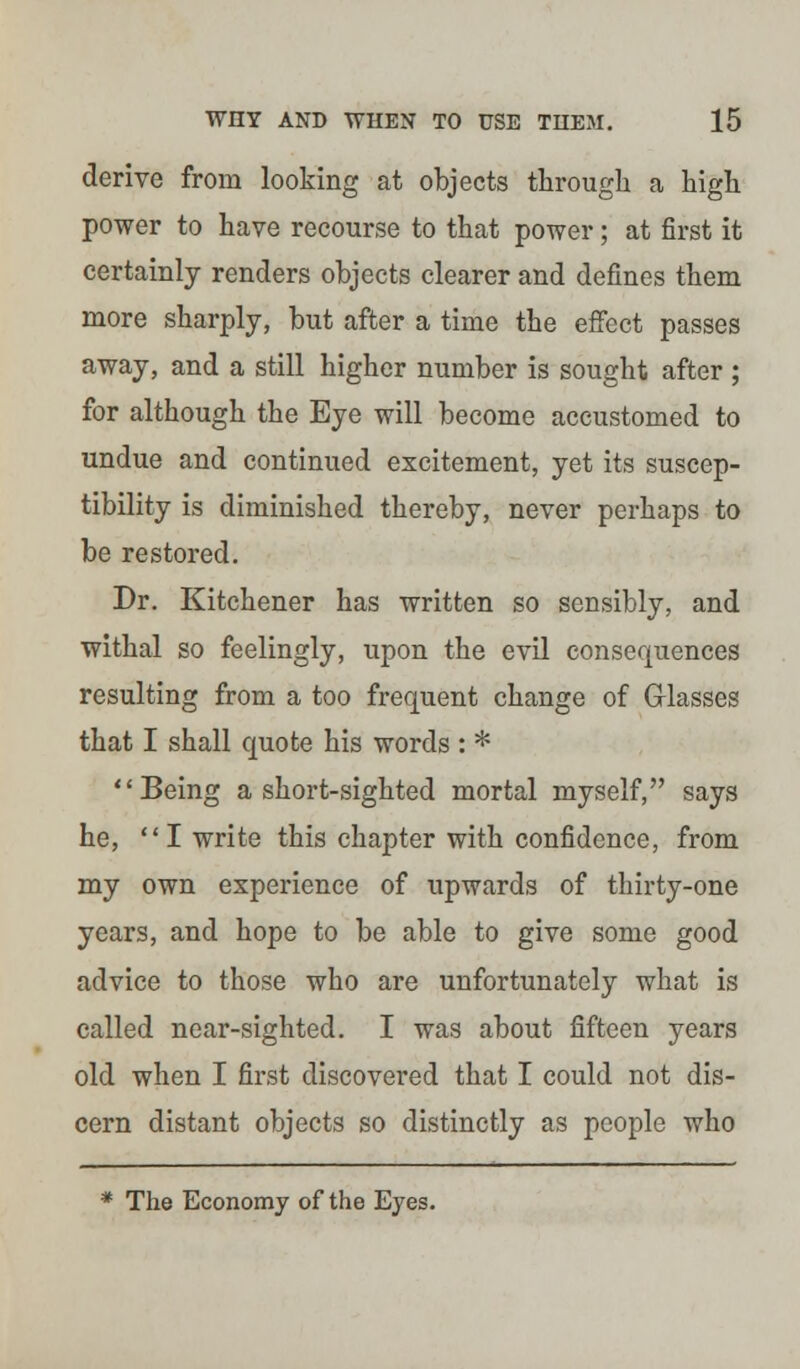 derive from looking at objects through a high power to have recourse to that power; at first it certainly renders objects clearer and defines them more sharply, but after a time the effect passes away, and a still higher number is sought after ; for although the Eye will become accustomed to undue and continued excitement, yet its suscep- tibility is diminished thereby, never perhaps to be restored. Dr. Kitchener has written so sensibly, and withal so feelingly, upon the evil consequences resulting from a too frequent change of Glasses that I shall quote his words : * Being a short-sighted mortal myself, says he, I write this chapter with confidence, from my own experience of upwards of thirty-one years, and hope to be able to give some good advice to those who are unfortunately what is called near-sighted. I was about fifteen years old when I first discovered that I could not dis- cern distant objects so distinctly as people who * The Economy of the Eyes.