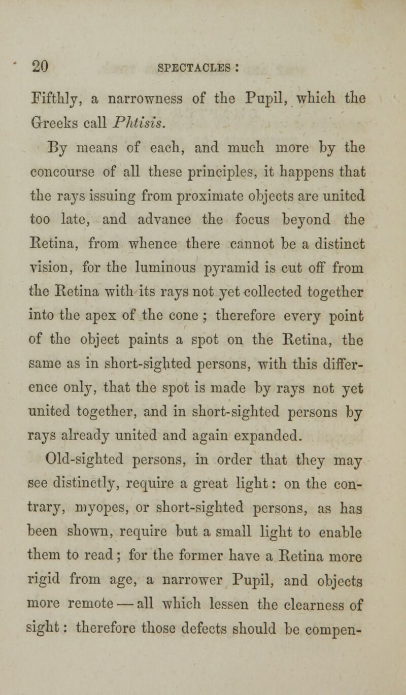 Fifthly, a narrowness of the Pupil, which the Greeks call Phtisis. By means of each, and much more by the concourse of all these principles, it happens that the rays issuing from proximate objects are united too late, and advance the focus beyond the Retina, from whence there cannot be a distinct vision, for the luminous pyramid is cut off from the Retina with its rays not yet collected together into the apex of the cone ; therefore every point of the object paints a spot on the Retina, the same as in short-sighted persons, with this differ- ence only, that the spot is made by rays not yet united together, and in short-sighted persons by rays already united and again expanded. Old-sighted persons, in order that they may see distinctly, require a great light: on the con- trary, myopes, or short-sighted persons, as has been shown, require but a small light to enable them to read; for the former have a Retina more rigid from age, a narrower Pupil, and objects more remote — all which lessen the clearness of sight: therefore those defects should be compen-