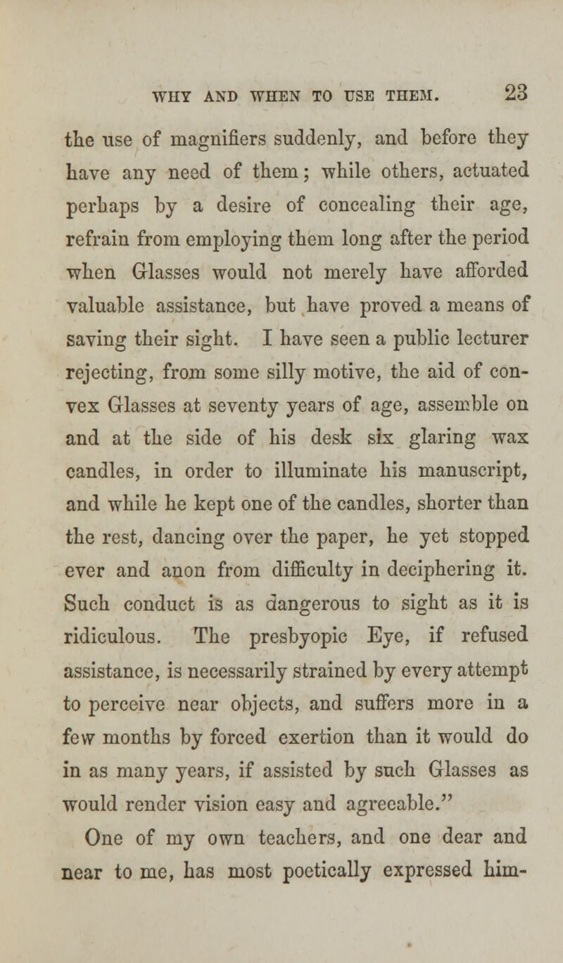 the use of magnifiers suddenly, and before they have any need of them; while others, actuated perhaps by a desire of concealing their age, refrain from employing them long after the period when Glasses would not merely have afforded valuable assistance, but have proved a means of saving their sight. I have seen a public lecturer rejecting, from some silly motive, the aid of con- vex Glasses at seventy years of age, assemble on and at the side of his desk six glaring wax candles, in order to illuminate his manuscript, and while he kept one of the candles, shorter than the rest, dancing over the paper, he yet stopped ever and anon from difficulty in deciphering it. Such conduct is as dangerous to sight as it is ridiculous. The presbyopic Eye, if refused assistance, is necessarily strained by every attempt to perceive near objects, and suffers more in a few months by forced exertion than it would do in as many years, if assisted by such Glasses as would render vision easy and agreeable. One of my own teachers, and one dear and near to me, has most poetically expressed him-