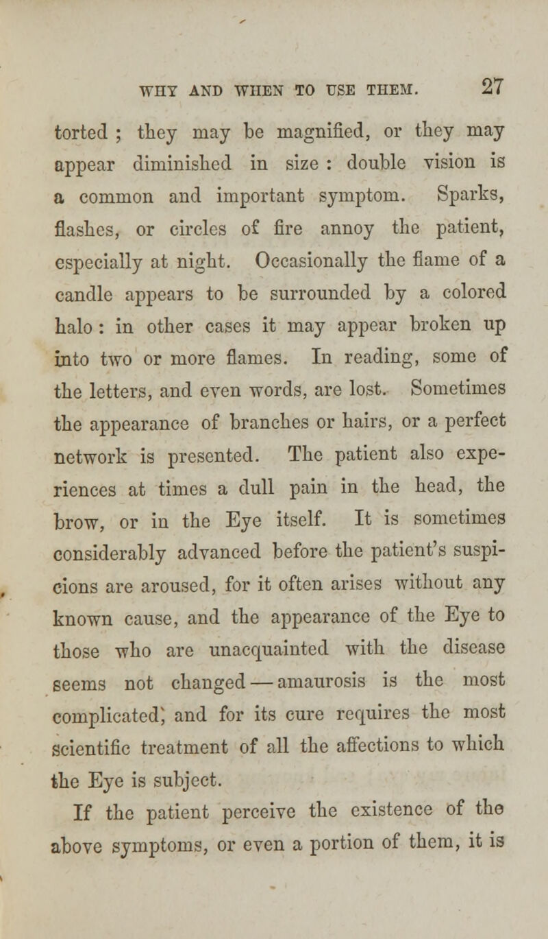 torted ; they may be magnified, or they may appear diminished in size : double vision is a common and important symptom. Sparks, flashes, or circles o£ fire annoy the patient, especially at night. Occasionally the flame of a candle appears to be surrounded by a colored halo : in other cases it may appear broken up into two or more flames. In reading, some of the letters, and even words, are lost. Sometimes the appearance of branches or hairs, or a perfect network is presented. The patient also expe- riences at times a dull pain in the head, the brow, or in the Eye itself. It is sometimes considerably advanced before the patient's suspi- cions are aroused, for it often arises without any known cause, and the appearance of the Eye to those who are unaccpiainted with the disease seems not changed — amaurosis is the most complicated; and for its cure requires the most scientific treatment of all the affections to which the Eye is subject. If the patient perceive the existence of the above symptoms, or even a portion of them, it is