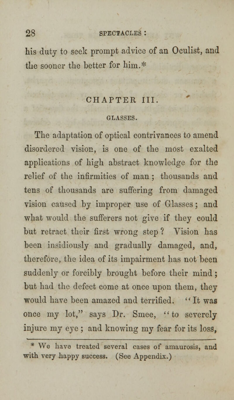 his duty to seek prompt advice of an Oculist, and the sooner the better for hhn.* CHAPTER III. GLASSES. The adaptation of optical contrivances to amend disordered vision, is one of the most exalted applications of high abstract knowledge for the relief of the infirmities of man ; thousands and tens of thousands are suffering from damaged vision caused by improper use of Glasses; and what would the sufferers not give if they could but retract their first wrong step ? Vision has been insidiously and gradually damaged, and, therefore, the idea of its impairment has not been suddenly or forcibly brought before their mind; but had the defect come at once upon them, they would have been amazed and terrified. It was once my lot, says Dr. Smee, to severely injure my eye ; and knowing my fear for its loss, * We have treated several cases of amaurosis, and with very happy success. (See Appendix.)