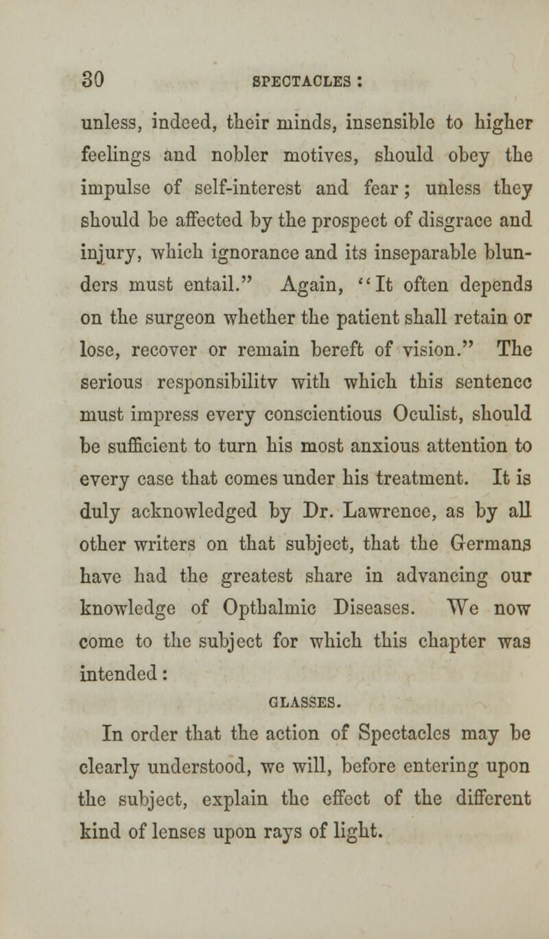 unless, indeed, their minds, insensible to higher feelings and nobler motives, should obey the impulse of self-interest and fear; unless they should be affected by the prospect of disgrace and injury, which ignorance and its inseparable blun- ders must entail. Again, It often depends on the surgeon whether the patient shall retain or lose, recover or remain bereft of vision. The serious responsibilitv with which this sentence must impress every conscientious Oculist, should be sufficient to turn his most anxious attention to every case that comes under his treatment. It is duly acknowledged by Dr. Lawrence, as by all other writers on that subject, that the Germans have had the greatest share in advancing our knowledge of Opthalmic Diseases. We now come to the subject for which this chapter was intended: GLASSES. In order that the action of Spectacles may be clearly understood, we will, before entering upon the subject, explain the effect of the different kind of lenses upon rays of light.