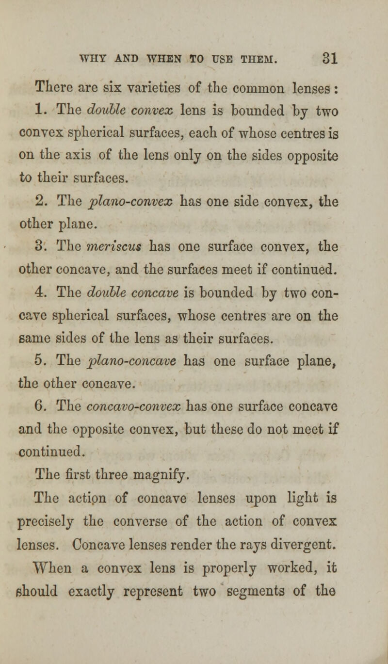 There are six varieties of the common lenses : 1. The double convex lens is bounded by two convex spherical surfaces, each of whose centres is on the axis of the lens only on the sides opposite to their surfaces. 2. The plano-convex has one side convex, the other plane. 3. The meriscus has one surface convex, the other concave, and the surfaces meet if continued. 4. The doable concave is bounded by two con- cave spherical surfaces, whose centres are on the same sides of the lens as their surfaces. 5. The plano-concave has one surface plane, the other concave. 6. The concavo-convex has one surface concave and the opposite convex, but these do not meet if continued. The first three magnify. The action of concave lenses upon light is precisely the converse of the action of convex lenses. Concave lenses render the rays divergent. When a convex lens is properly worked, it should exactly represent two segments of the