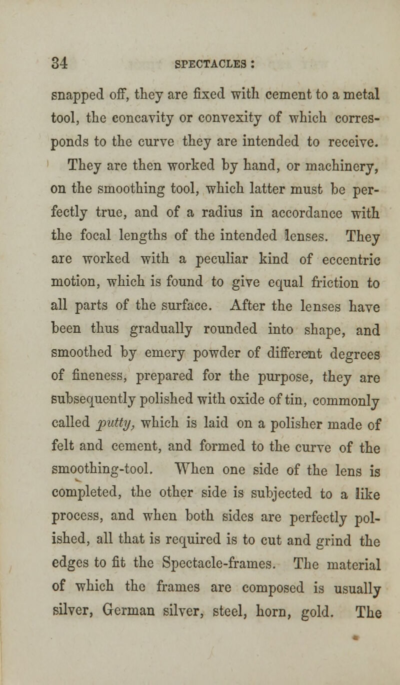 snapped off, they are fixed with cement to a metal tool, the concavity or convexity of which corres- ponds to the curve they are intended to receive. They are then worked by hand, or machinery, on the smoothing tool, which latter must be per- fectly true, and of a radius in accordance with the focal lengths of the intended lenses. They are worked with a peculiar kind of eccentric motion, which is found to give equal friction to all parts of the surface. After the lenses have been thus gradually rounded into shape, and smoothed by emery powder of different degrees of fineness, prepared for the purpose, they are subsequently polished with oxide of tin, commonly called putty, which is laid on a polisher made of felt and cement, and formed to the curve of the smoothing-tool. When one side of the lens is completed, the other side is subjected to a like process, and when both sides are perfectly pol- ished, all that is required is to cut and grind the edges to fit the Spectacle-frames. The material of which the frames are composed is usually silver, German silver, steel, horn, gold. The