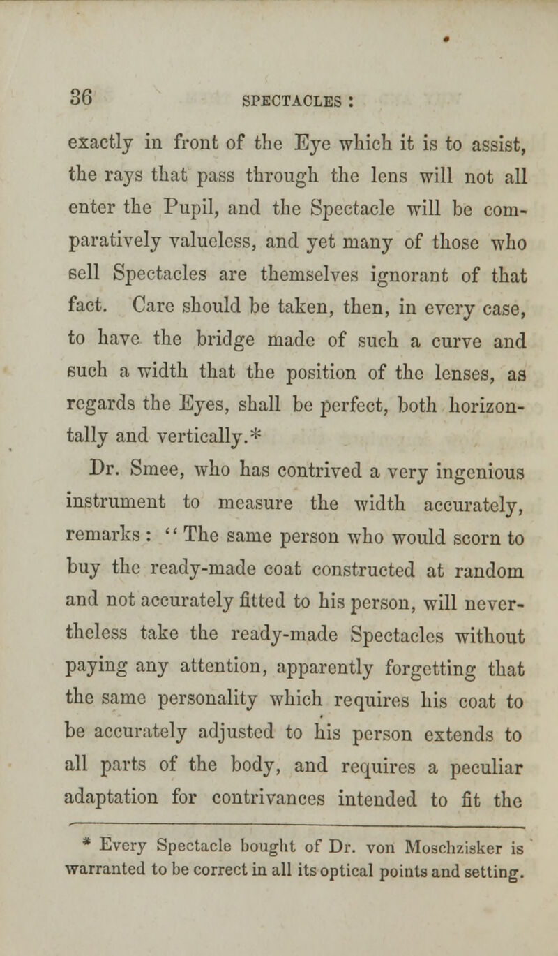 exactly in front of the Eye which it is to assist, the rays that pass through the lens will not all enter the Pupil, and the Spectacle will be com- paratively valueless, and yet many of those who sell Spectacles are themselves ignorant of that fact. Care should be taken, then, in every case, to have the bridge made of such a curve and such a width that the position of the lenses, as regards the Eyes, shall be perfect, both horizon- tally and vertically.* Dr. Smee, who has contrived a very ingenious instrument to measure the width accurately, remarks : '' The same person who would scorn to buy the ready-made coat constructed at random and not accurately fitted to his person, will never- theless take the ready-made Spectacles without paying any attention, apparently forgetting that the same personality which requires his coat to be accurately adjusted to his person extends to all parts of the body, and requires a peculiar adaptation for contrivances intended to fit the * Every Spectacle bought of Dr. von Moschzisker is warranted to be correct in all its optical points and setting.