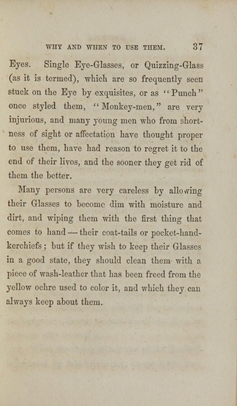 Eyes. Single Eye-Glasses, or Quizzing-Glass (as it is termed), which are so frequently seen stuck on the Eye by exquisites, or as Punch once styled them, Monkey-men, are very injurious, and many young men who from short- ness of sight or affectation have thought proper to use them, have had reason to regret it to the end of their livos, and the sooner they get rid of them the better. Many persons are very careless by allowing their Glasses to become dim with moisture and dirt, and wiping them with the first thing that comes to hand — their coat-tails or pocket-hand- kerchiefs ; but if they wish to keep their Glasses in a good state, they should clean them with a piece of wash-leather that has been freed from the yellow ochre used to color it, and which they can always keep about them.