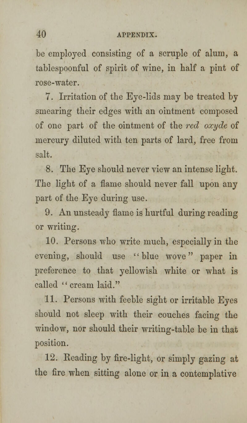 be employed consisting of a scruple of alum, a tablespoonful of spirit of wine, in half a pint of rose-water. 7. Irritation of the Eye-lids may be treated by smearing their edges with an ointment composed of one part of the ointment of the red oxyde of mercury diluted with ten parts of lard, free from salt. 8. The Eye should never view an intense light. The light of a flame should never fall upon any part of the Eye during use. 9. An unsteady flame is hurtful during reading or writing. 10. Persons who write much, especially in the evening, should use blue wove paper in preference to that yellowish white or what is called cream laid. 11. Persons with feeble sight or irritable Eyes should not sleep with their couches facing the window, nor should their writing-table be in that position. 12. Heading by fire-light, or simply gazing at the fire when sitting alone or in a contemplative