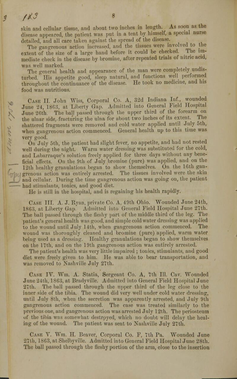 skin and cellular tissue, and about two inches in length. As soon as the disease appeared, the patient was put in a tent by himself, a special nurse detailed, and all care taken against the spread of the disease. The gangrenous action increased, and the tissues were involved to the extent of the size of a large hand before it could be checked. The im- mediate check in the disease by bromine, after repeated trials of nitric acid, was well marked. The general health and appearance of the man were completely undis- turbed. His appetite good, sleep natural, and functions well performed throughout the continuance of the disease. He took no medicine, and his food was nutritious. Case II. John Wiss, Corporal Co. A, 32d Indiana Inf., wounded June 24, 1863, at Liberty Gap. Admitted into General Field Hospital June 26th. The ball passed through the upper third of the forearm on the ulnar side,-fracturing the ulna for about two inches of its extent. The shattered fragments were removed and cold water applied until July 5th, when gangrenous action commenced. General health up to this time was very good. On July 5th, the patient had slight fever, no appetite, and had not rested well during the night. Warm water dressing was substituted for the cold, and Labarraque's solution freely applied for three days without any bene- ficial effects. On the 9th of July bromine (pure) was applied, and on the 12th healthy granulations began to show themselves. On the 16th gan- grenous action was entirely arrested. The tissues involved were the skin and cellular. During the time gangrenous action was going on, the patient had stimulants, tonics, and good diet. He is still in the hospital, and is regaining his health rapidly. Case III. A. J. Ryan, private Co. A, 49th Ohio. Wounded June 24th, 1863, at Liberty Gap. Admitted into General Field Hospital June 27th. The ball passed through the fleshy part of the middle third of the leg. The patient's general health was good, and simple cold water dressing was applied to the wound until July 14th, when gangrenous action commenced. The wound was thoroughly cleaned and bromine (pure) applied, warm water being used as a dressing. Healthy granulations began to show themselves on the 17th, and on the 19th gangrenous action was entirely arrested. The patient's health was very little impaired ; tonics, stimulants, and good diet were freely given to him. He was able to bear transportation, and was removed to Nashville July 27th. Case IY. Wm. A. Statia, Sergeant Co. A, 7th 111. Cav. Wounded June 24th, 1863, at Bradyville. Admitted into General Field Hospital June 27th. The ball passed through the upper third of the leg close to the inner side of the tibia. The wound did very well under cold water dressing, until July 8th, when the secretion was apparently arrested, and July 9th gangrenous action commenced. The case was treated similarly to the previous one, and gangrenous action was arrested July 12th. The periosteum of the tibia was somewhat destroyed, which no doubt will delay the heal- ing of the wound. The patient was sent to Nashville July 27th. Case Y. Wra. H. Beaver, Corporal Co. F, 7th Pa. Wounded June 27th, 1863, at Shelbyville. Admitted into General Field Hospital June 28th. The ball passed through the fleshy portion of the arm, close to the insertion