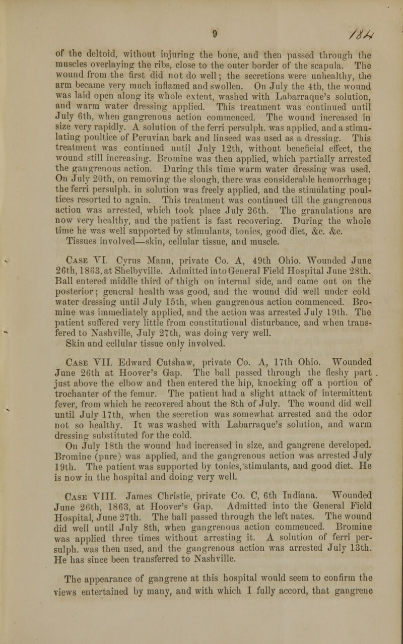 of the deltoid, without injuring the bone, and then passed through the muscles overlaying the ribs, close to the outer border of the scapula. The wound from the first did not do well; the secretions were unhealthy, the arm became very much inflamed and swollen. On July the 4th, the wound was laid open along its whole extent, washed with Labarraque's solution, and warm water dressing applied. This treatment was continued until July 6th, when gangrenous action commenced. The wound increased in size very rapidly. A solution of the ferri persulph. was applied, and a stimu- lating poultice of Peruvian bark and linseed was used as a dressing. This treatment was continued until July 12th, without beneficial effect, the wound still increasing. Bromine was then applied, which partially arrested the gangrenous action. During this time warm water dressing was used. On July 20th, on removing the slough, there was considerable hemorrhage; the ferri persulph. in solution was freely applied, and the stimulating poul- tices resorted to again. This treatment was continued till the gangrenous action was arrested, which took place July 26th. The granulations are now very healthy, and the patient is fast recovering. During the whole time he was well supported by stimulants, tonics, good diet, &c. &c. Tissues involved—skin, cellular tissue, and muscle. Case VI. Cyrus Mann, private Co. A, 49th Ohio. Wounded June 26th, 1863, at Shelbyville. Admitted into General Field Hospital June 28th. Ball entered middle third of thigh on internal side, and came out on the posterior; general health was good, and the wound did well under cold water dressing until July 15th, when gangrenous action commenced. Bro- mine was immediately applied, and the action was arrested July 19th. The patient suffered very little from constitutional disturbance, and when trans- fered to Nashville, July 27th, was doing very well. Skin and cellular tissue only involved. Case VII. Edward Cutshaw, private Co. A, 17th Ohio. Wounded June 26th at Hoover's Gap. The ball passed through the fleshy part . just above the elbow and then entered the hip, knocking off a portion of trochanter of the femur. The patient had a slight attack of intermittent fever, from which he recovered about the 8th of July. The wound did well until July 17th, when the secretion was somewhat arrested and the odor not so healthy. It was washed with Labarraque's solution, and warm dressing substituted for the cold. On July 18th the wound had increased in size, and gangrene developed. Bromine (pure) was applied, and the gangrenous action was arrested July 19th. The patient was supported by tonics, stimulants, and good diet. He is now in the hospital and doing very well. Case VIII. James Christie, private Co. C, 6th Indiana. Wounded June 26th, 1863, at Hoover's Gap. Admitted into the General Field Hospital, June 27th. The ball passed through the left nates. The wound did well until July 8th, when gangrenous action commenced. Bromine was applied three times without arresting it. A solution of ferri per- sulph. was then used, and the gangrenous action was arrested July 13th. He has since been transferred to Nashville. The appearance of gangrene at this hospital would seem to confirm the views entertained by many, and with which I fully accord, that gangrene