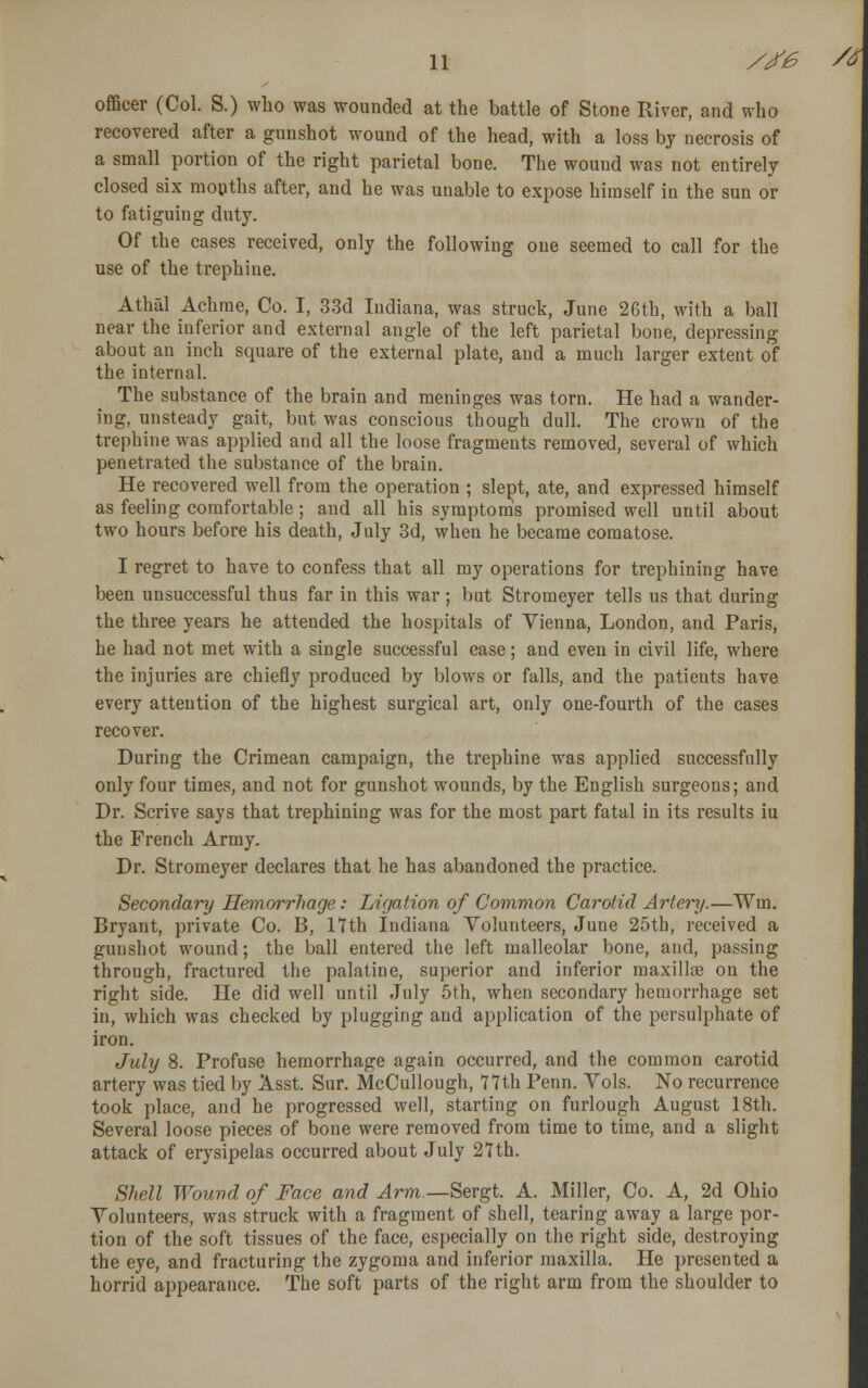 officer (Col. S.) who was wounded at the battle of Stone River, and who recovered after a gunshot wound of the head, with a loss by necrosis of a small portion of the right parietal bone. The wound was not entirely closed six months after, and he was unable to expose himself in the sun or to fatiguing duty. Of the cases received, only the following one seemed to call for the use of the trephine. Athal Achme, Co. I, 33d Indiana, was struck, June 26th, with a ball near the inferior and external angle of the left parietal bone, depressing about an inch square of the external plate, and a much larger extent of the internal. The substance of the brain and meninges was torn. He had a wander- ing, unsteady gait, but was conscious though dull. The crown of the trephine was applied and all the loose fragments removed, several of which penetrated the substance of the brain. He recovered well from the operation ; slept, ate, and expressed himself as feeling comfortable ; and all his symptoms promised well until about two hours before his death, July 3d, when he became comatose. I regret to have to confess that all my operations for trephining have been unsuccessful thus far in this war ; but Stromeyer tells us that during the three years he attended the hospitals of Vienna, London, and Paris, he had not met with a single successful case; and even in civil life, where the injuries are chiefly produced by blows or falls, and the patients have every attention of the highest surgical art, only one-fourth of the cases recover. During the Crimean campaign, the trephine was applied successfully only four times, and not for gunshot wounds, by the English surgeons; and Dr. Scrive says that trephining was for the most part fatal in its results iu the French Army. Dr. Stromeyer declares that he has abandoned the practice. Secondary Hemorrhage: Ligation of Common Carotid Artery.—Wm. Bryant, private Co. B, 17th Indiana Volunteers, June 25th, received a gunshot wound; the ball entered the left malleolar bone, and, passing through, fractured the palatine, superior and inferior maxillae on the right side. He did well until July 5th, when secondary hemorrhage set in, which was checked by plugging and application of the persulphate of iron. July 8. Profuse hemorrhage again occurred, and the common carotid artery was tied by Asst. Sur. McCullough, 71th Penn. Vols. No recurrence took place, and he progressed well, starting on furlough August 18th. Several loose pieces of bone were removed from time to time, and a slight attack of erysipelas occurred about July 27th. Shell Wound of Face and Arm— Sergt. A. Miller, Co. A, 2d Ohio Volunteers, was struck with a fragment of shell, tearing away a large por- tion of the soft tissues of the face, especially on the right side, destroying the eye, and fracturing the zygoma and inferior maxilla. He presented a horrid appearance. The soft parts of the right arm from the shoulder to