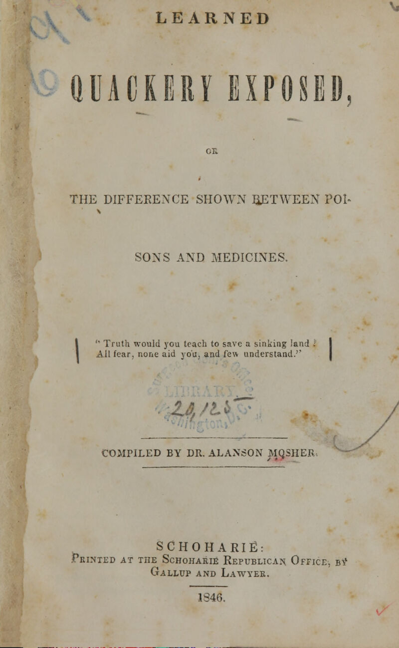 LEARNED QUACKERY EXPOSED or. THE DIFFERENCE SHOWN BETWEEN POI~ SONS AND MEDICINES. '* Truth would you teach to save a sinking land . Ail fear, none aid you, and few understand.'' M ' COMriLED BY DR. ALANSON MQSHER, SCHOHARIE: PBINXED AT THE ScHOHARlE REPUBLICAN OFFICE. bV Gallup and Lawyee. 1846.