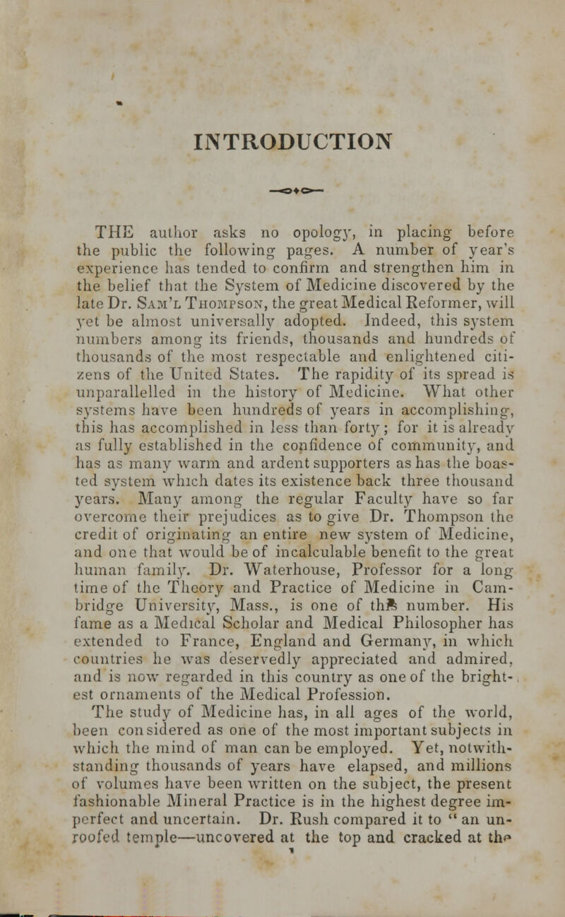 INTRODUCTION THE author asks no opology, in placing before the public the following pages. A number of year's experience has tended to confirm and strengthen him in the belief that the System of Medicine discovered by the late Dr. Sam'l Thompson, the great Medical Reformer, will yet be almost universally adopted. Indeed, this system numbers among its friends, thousands and hundreds of thousands of the most respectable and enlightened citi- zens of the United States. The rapidity of its spread is unparallelled in the history of Medicine. What other systems have been hundreds of years in accomplishing, this has accomplished in less than forty; for it is already as fully established in the confidence of community, and has as many warm and ardent supporters as has the boas- ted system which dates its existence back three thousand years. Many among the regular Faculty have so far overcome their prejudices as to give Dr. Thompson the credit of originating an entire new system of Medicine, and one that would be of incalculable benefit to the great human family. Dr. Waterhouse, Professor for a long time of the Theory and Practice of Medicine in Cam- bridge University, Mass., is one of thft number. His fame as a Medical Scholar and Medical Philosopher has extended to France, England and Germany, in which countries he was deservedly appreciated and admired, and is now regarded in this country as one of the bright- est ornaments of the Medical Profession. The study of Medicine has, in all ages of the world, been considered as one of the most important subjects in which the mind of man can be employed. Yet, notwith- standing thousands of years have elapsed, and millions of volumes have been written on the subject, the present fashionable Mineral Practice is in the highest degree im- perfect and uncertain. Dr. Rush compared it to  an un- roofed temple—uncovered at the top and cracked at th<*