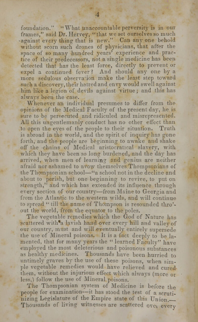 foundation. What unaccountable perversity is in ouv frames, said Dr. Hervey, that we set ourselves so much •against every thing that is new. Can anyone behold without scorn such drones of physicians, that affer the space of so many hundred years' experience and prac- tice of their predecessors, not a single medicine has been detected that has the least force, directly to prevent or expel a continued fever? And should any one by a more sedulous observation make the least step toward such a discovery, their hatred and envy would swell against him like a legion of devils against virtue; and this has always been the case. Whenever an individual presumes to differ from the opinions of the Medical Faculty of the present day, he is sure to be persecuted and ridiculed and misrepresented. All this ungentlemanly conduct has no other effect than to open the eyes of the people to their situation. Truth is abroad in the world, and the spirit of inquiry has gone forth, and the people are beginning to aweke and shake off the chains of Medical aristocratical slavery, with which they have been so long burdened, and the da}- has arrived, when men of learning and genius are neither afraid nor ashamed to avow themselves Thompsonians of the '.Thompsonian school—a school not in the decline and about to perish, but one beginning to revive, to put on strength, and which has extended its influence through every section of our country—from Maine to Georgia and from the Atlantic to the western wilds, and will continue to spread  till the name of Thompson is resounded thro'- out the world, from the equator to the poles. The vegetable remedies which the God of Nature has scattered with'a lavish hand over every hill and valley of our country, must and will eventually entirely supersede the use of Mineral poisons. It is a fact deeply to be la- mented, that for many years the  learned Faculty have employed the most deleterious and poisonous substances as healthy medicines. Thousands have been hurried to untimely graves by the use of these poisons, when sim- ple vegetable remedies would have relieved and cured them, without the injurious effect which always (more 01 less.) follow the use of Mineral poisons. The Thompsonian system of Medicine is before the people for examination—it has stood the test of a scruti- nizing Legislature of the Empire state of this Union. Thousands of living witnesses are scattered ovev every