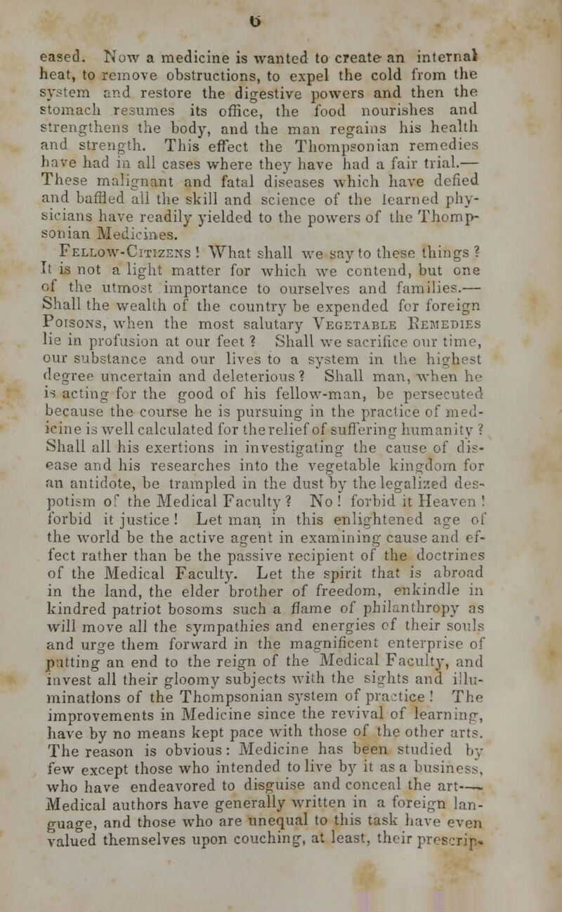 eased. Now a medicine is wanted to create an internal heat, to remove obstructions, to expel the cold from the system and restore the digestive powers and then the stomach resumes its office, the food nourishes and strengthens the body, and the man regains his health and strength. This effect the Thompsonian remedies have had in all cases where they have had a fair trial.— These malignant and fatal diseases which have defied and baffled all the skill and science of the learned phy- sicians have readily yielded to the powers of the Thomp- son ian Medicines. Fellow-Citizens! What shall we say to these things? It is not a light matter for which we contend, but one of the utmost importance to ourselves and families.— Shall the wealth of the country be expended for foreign PorsoNs, when the most salutary Vegetable Remedies lie in profusion at our feet ? Shall we sacrifice our time, our substance and our lives to a system in the highest degree uncertain and deleterious? Shall man, when he is acting for the good of his fellow-man, be persecuted because the course he is pursuing in the practice of med- icine is well calculated for therelief of suffering humanity ? Shall all his exertions in investigating the cause of dis- ease and his researches into the vegetable kingdom for an antidote, he trampled in the dust by the legalised des- potism of the Medical Faculty? No ! forbid it Heaven ! forbid it justice ! Let man in this enlightened age of the world be the active agent in examining cause and ef- fect rather than be the passive recipient of the doctrines of the Medical Faculty. Let the spirit that is abroad in the land, the elder brother of freedom, enkindle in kindred patriot bosoms such a flame of philanthropy as will move all the sympathies and energies of their souls and urge them forward in the magnificent enterprise of patting an end to the reign of the Medical Facultj-, and invest all their gloomy subjects with the sights and illu- minations of the Thompsonian system of practice ! The improvements in Medicine since the revival of learning, have by no means kept pace with those of the other arts. The reason is obvious: Medicine has been studied by few except those who intended to live by it as a business, who have endeavored to disguise and conceal the art—- Medical authors have generally written in a foreign lan- guage, and those who are unequal to this task have even valued themselves upon couching, at least, their prcscrip.