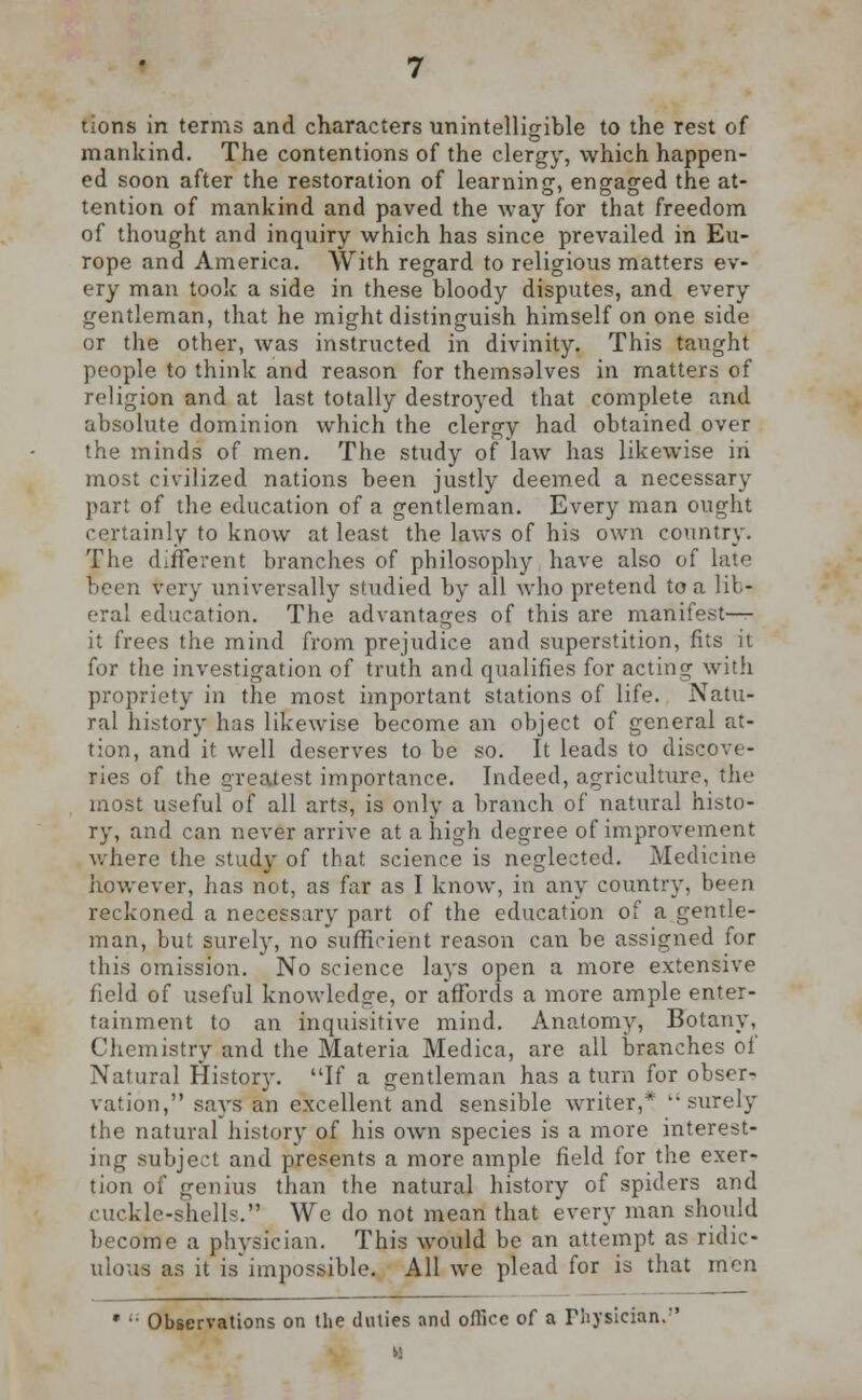 tions in terms and characters unintelligible to the rest of mankind. The contentions of the clergy, which happen- ed soon after the restoration of learning, engaged the at- tention of mankind and paved the way for that freedom of thought and inquiry which has since prevailed in Eu- rope and America. With regard to religious matters ev- ery man took a side in these bloody disputes, and every gentleman, that he might distinguish himself on one side or the other, was instructed in divinity. This taught people to think and reason for themsalves in matters of religion and at last totally destroyed that complete and absolute dominion which the clergy had obtained over the minds of men. The study of law has likewise in most civilized nations been justly deemed a necessary part of the education of a gentleman. Every man ought certainly to know at least the laws of his own country. The different branches of philosophy have also of late been very universally studied by all who pretend to a lib- eral education. The advantages of this are manifesto it frees the mind from prejudice and superstition, fits it for the investigation of truth and qualifies for acting with propriety in the most important stations of life. Natu- ral history has likewise become an object of general at- tion, and it well deserves to be so. It leads to discove- ries of the greatest importance. Indeed, agriculture, the most useful of all arts, is only a branch of natural histo- ry, and can never arrive at a high degree of improvement where the study of that science is neglected. Medicine however, has not, as far as I know, in any country, been reckoned a necessary part of the education of a gentle- man, but surely, no sufficient reason can be assigned for this omission. No science lays open a more extensive field of useful knowledge, or affords a more ample enter- tainment to an inquisitive mind. Anatomy, Botany, Chemistry and the Materia Medica, are all branches of Natural History. If a gentleman has a turn for obser- vation, says an excellent and sensible writer,* surely the natural history of his own species is a more interest- ing subject and presents a more ample field for the exer- tion of genius than the natural history of spiders and ruckle-shells. We do not mean that every man should become a physician. This would be an attempt as ridic- ulous as it is impossible. All we plead for is that men * •■ Observations on the duties and office of a Physician.