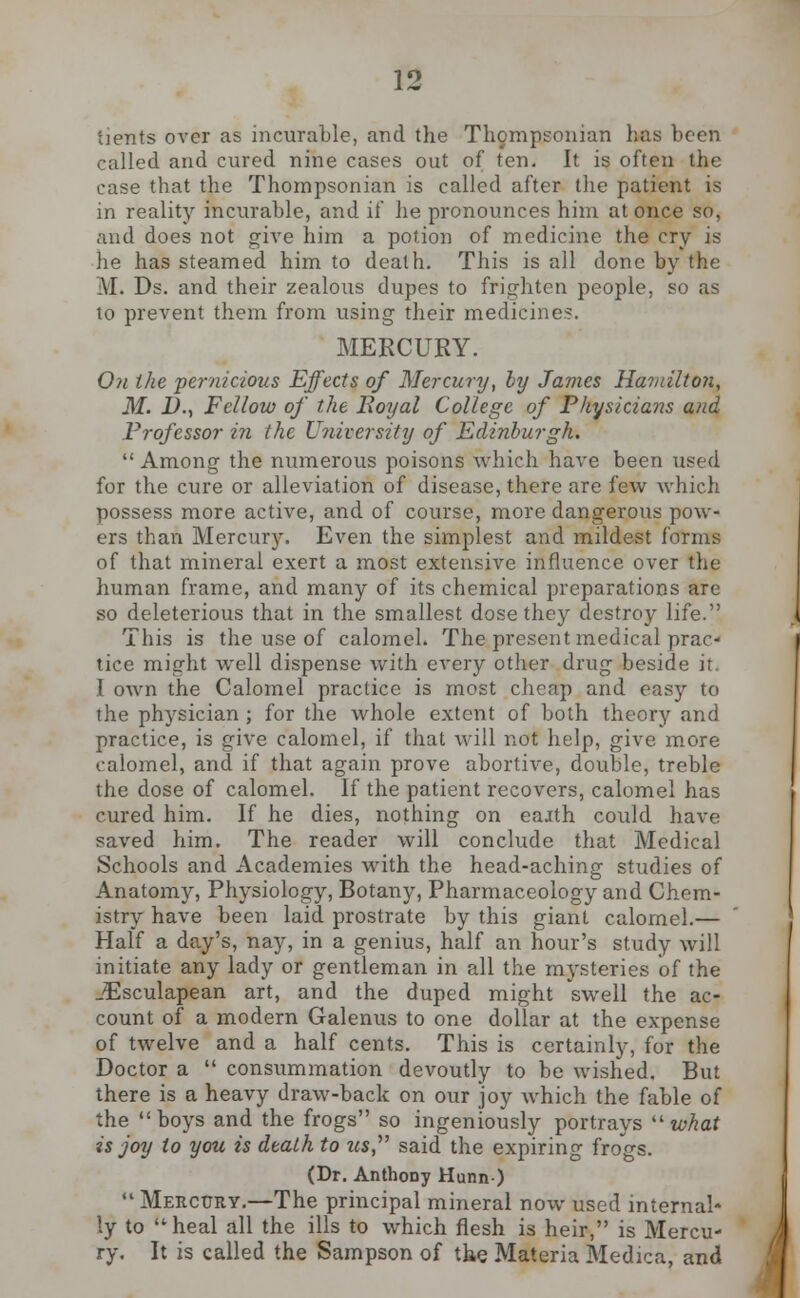 tients over as incurable, and the Thompsonian has been called and cured nine cases out of ten. It is often the case that the Thompsonian is called after the patient is in reality incurable, and if he pronounces him at once so, and does not give him a potion of medicine the cry is he has steamed him to death. This is all done by the :\I. Ds. and their zealous dupes to frighten people, so as to prevent them from using their medicine?. MERCURY. 0?i the pernicious Effects of Mercury, ly James Hamilton, M. I)-, Fellow of the Royal College of Physicians and Professor in the University of Edinburgh.  Among the numerous poisons which have been used for the cure or alleviation of disease, there are few which possess more active, and of course, more dangerous pow- ers than Mercury. Even the simplest and mildest forms of that mineral exert a most extensive influence over the human frame, and many of its chemical preparations are so deleterious that in the smallest dose they destroy life. This is the use of calomel. The present medical prac- tice might well dispense with every other drug beside it. I own the Calomel practice is most cheap and easy to the physician; for the whole extent of both theory and practice, is give calomel, if that will not help, give more calomel, and if that again prove abortive, double, treble the dose of calomel. If the patient recovers, calomel has cured him. If he dies, nothing on eajth could have saved him. The reader will conclude that Medical Schools and Academies with the head-aching studies of Anatomy, Physiology, Botany, Pharmaccology and Chem- istry have been laid prostrate by this giant calomel.— Half a day's, nay, in a genius, half an hour's study will initiate any lady or gentleman in all the mysteries of the jEsculapean art, and the duped might swell the ac- count of a modern Galenus to one dollar at the expense of twelve and a half cents. This is certainly, for the Doctor a  consummation devoutly to be wished. But there is a heavy draw-back on our joy which the fable of the boys and the frogs so ingeniously portrays what is joy to you is death to w*, said the expiring frogs. (Dr. AnthoDy Hunn)  Mercury.—The principal mineral now used internal- ly to heal all the ills to which flesh is heir, is Mercu- ry. It is called the Sampson of the Materia Medica, and