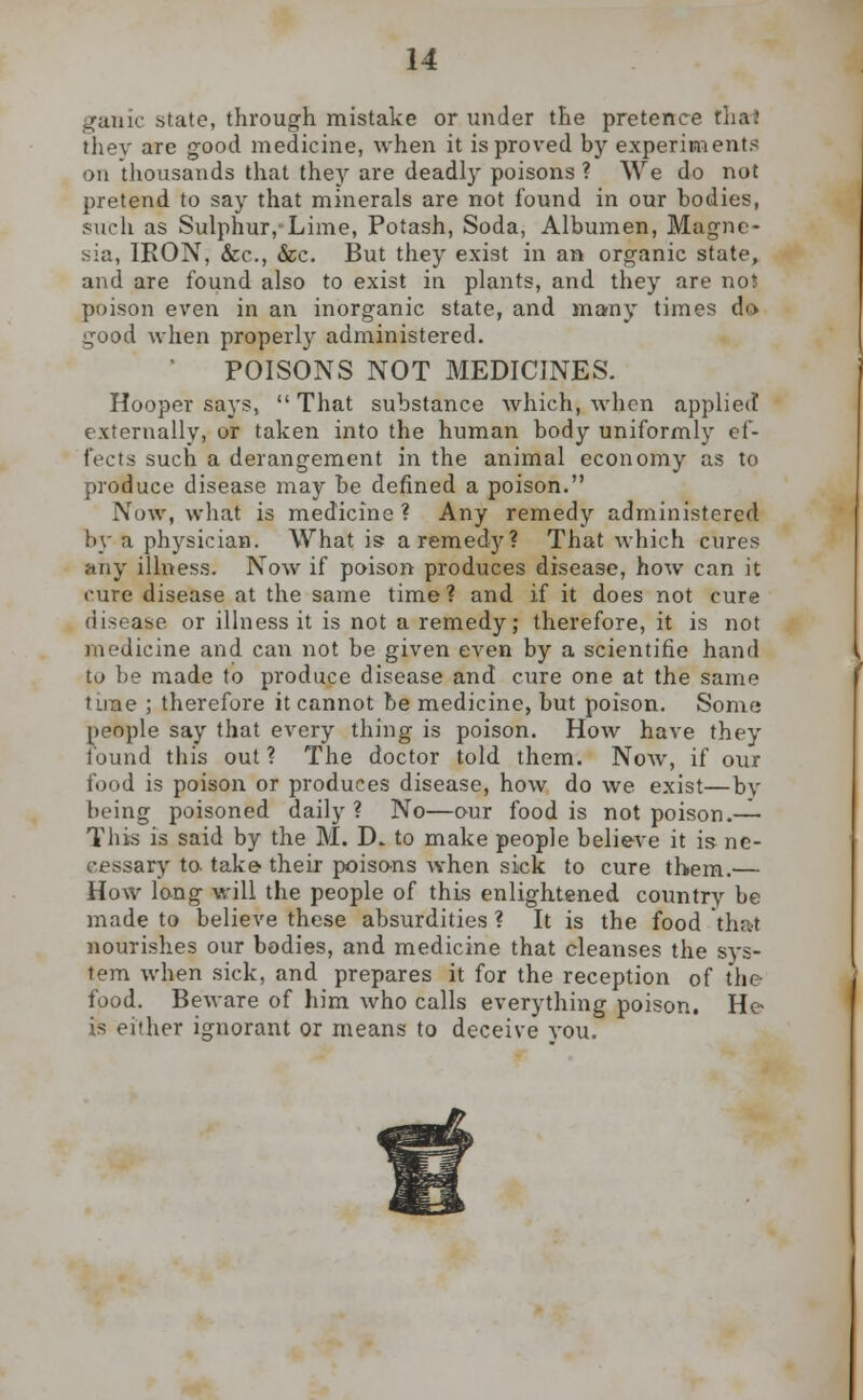 ^anic state, through mistake or under the pretence thai thev are good medicine, when it is proved by experiments on thousands that they are deadly poisons ? We do not pretend to say that minerals are not found in our bodies, such as Sulphur/Lime, Potash, Soda, Albumen, Magne- sia, IRON, &c, &c. But they exist in an organic state, and are found also to exist in plants, and they are no* poison even in an inorganic state, and many times do good when properly administered. POISONS NOT MEDICINES. Hooper says,  That substance which, when applied externally, or taken into the human body uniformly ef- fects such a derangement in the animal economy as to produce disease may be defined a poison. Now, what is medicine? Any remedy administered by a physician. What is a remedy? That which cures any ilkiess. Now if poison produces disease, how can it cure disease at the same time ? and if it does not cure disease or illness it is not a remedy; therefore, it is not medicine and can not be given even by a scientific hand to be made to produce disease and cure one at the same time ; therefore it cannot be medicine, but poison. Some people say that every thing is poison. How have they found this out ? The doctor told them. Now, if our food is poison or produces disease, how do we exist—by being poisoned daily? No—our food is not poison.— This is said by the M. D. to make people believe it is ne- cessary to- take their poisons when sick to cure them.— How long will the people of this enlightened country be made to believe these absurdities ? It is the food that nourishes our bodies, and medicine that cleanses the sys- tem when sick, and prepares it for the reception of the food. Beware of him who calls everything poison. He- is either ignorant or means to deceive you.