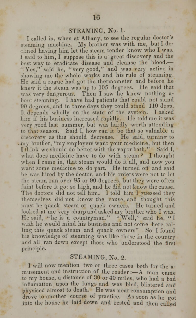 STEAMING, No. 1. I called in, when at Albany, to see the regular doctor's steaming machine. My brother was with me, but I de- fined having him let the steam tender know who I was. J said to him, I suppose this is a great discovery and the best way to eradicate disease and cleanse the blood.— Yes, said he, very good, and was very active in showing me the whole works and his rule of steaming. He said a rogue had got the thermometer and before he knew it the steam was up to 105 degrees. He said that was very dangerous. Then I saw he knew nothing a- bout steaming. I have had patients that could not stand 90 degrees, and in three days they could stand 110 dcg?. It depends wholly on the state of the system. I asked him if his business increased rapidly. He told me it was very good last summer, but was hardly worth attending to that season. Said I, how can it be that so valuable a discovery as this should decrease. He said, turning to .•my brother, my employers want your medicine, but then I think we should do better with the vapor bath. Said I, what does medicine have to do with steam ? I thought when I came in, that steam would do it all, and now you want some medicine to do part. He turned off and said he was hired by the doctor, and his orders were not to let the steam run over 85 or 90 degrees, but they were often faint before it got so high, and he did not know the cause. The doctors did not tell him,. I told him I guessed they themselves did not know the cause, and thought this must be quack steam or quack owners. He turned and looked at me very sharp and asked my brother who I was. He said, he is a countryman. Well, said he, I wish he would mind his business and not come here cal- ling this quack steam and quack owners So I found his knowledge of steaming was like those in the country and all ran down except those who understood the first principle. STEAMING, No. 2. I will now mention two or three cases both for the a- musement and instruction of the reader :—A man came to my house, a distance of 30 or 40 miles, who had a bad inflamation upon the lungs and was bled, blistered and physiced almost to death. He was near consumption and drove to another course of practice. As soon as he got into the house he laid down and rested and then called