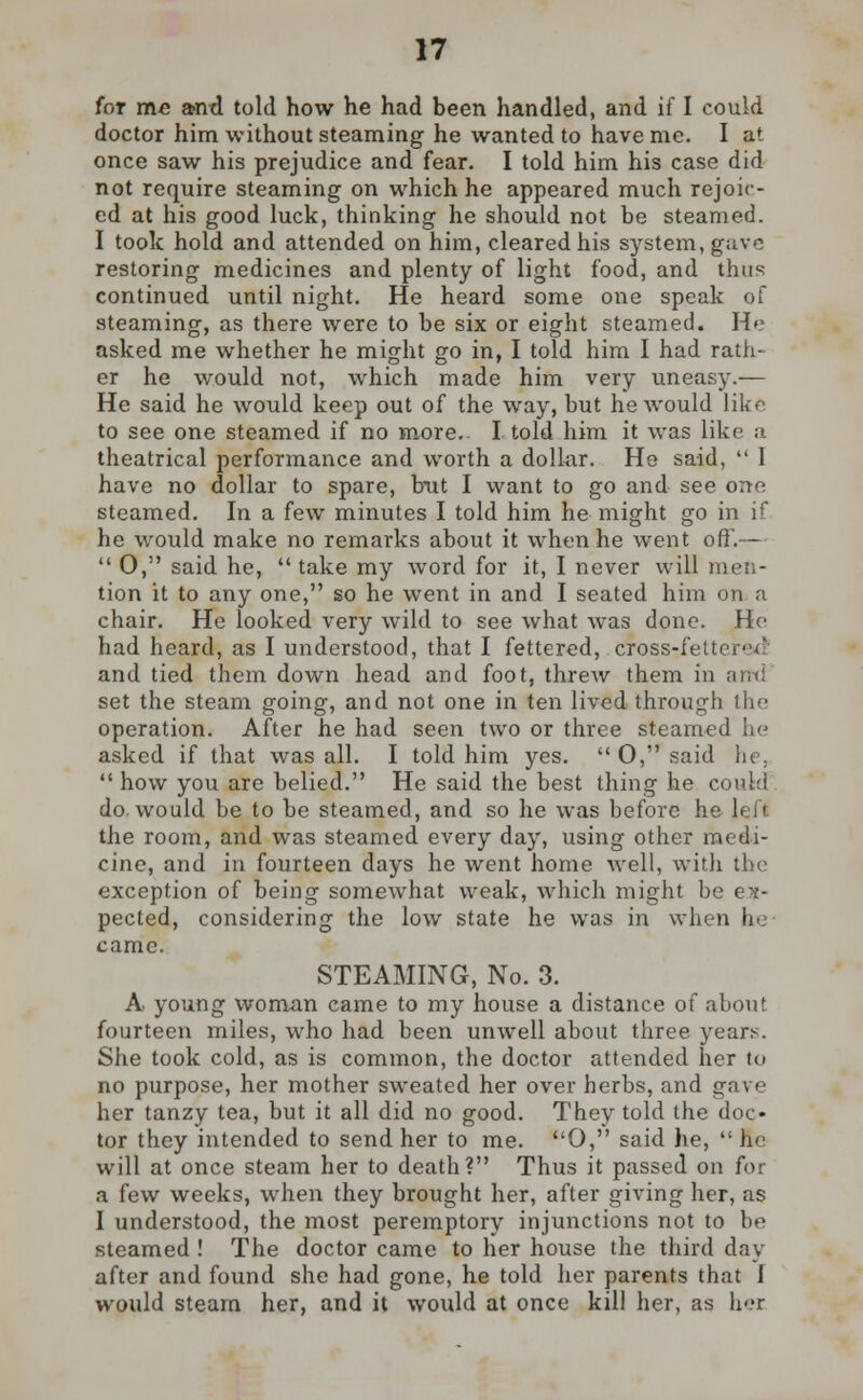 for me and told how he had been handled, and if I could doctor him without steaming he wanted to have me. I at once saw his prejudice and fear. I told him his case did not require steaming on which he appeared much rejoic- ed at his good luck, thinking he should not be steamed. I took hold and attended on him, cleared his system, gave restoring medicines and plenty of light food, and thus continued until night. He heard some one speak of steaming, as there were to be six or eight steamed. He asked me whether he might go in, I told him I had rath- er he would not, which made him very uneasy.— He said he would keep out of the way, but he would like to see one steamed if no more. I told him it was like a theatrical performance and worth a dollar. He said,  1 have no dollar to spare, but I want to go and see one steamed. In a few minutes I told him he might go in if he would make no remarks about it when he went off.—  0, said he,  take my word for it, I never will men- tion it to any one, so he went in and I seated him on a chair. He looked very wild to see what was done. He had heard, as I understood, that I fettered, cToss-rfettered and tied them down head and foot, threw them in arrd set the steam going, and not one in ten lived through the operation. After he had seen two or three steamed U asked if that was all. I told him yes.  0, said he,  how you are belied. He said the best thing he could do. would be to be steamed, and so he was before he left the room, and was steamed every day, using other medi- cine, and in fourteen days he went home well, with the exception of being somewhat weak, which might be ex- pected, considering the low state he was in when be came. STEAMING, No. 3. A young woman came to my house a distance of about fourteen miles, who had been unwell about three years. She took cold, as is common, the doctor attended her to no purpose, her mother sweated her over herbs, and gave her tanzy tea, but it all did no good. They told the doc- tor they intended to send her to me. O, said he,  he will at once steam her to death? Thus it passed on for a few weeks, when they brought her, after giving her, as I understood, the most peremptory injunctions not to be steamed ! The doctor came to her house the third day after and found she had gone, he told her parents that I would steam her, and it would at once kill her, as h-r