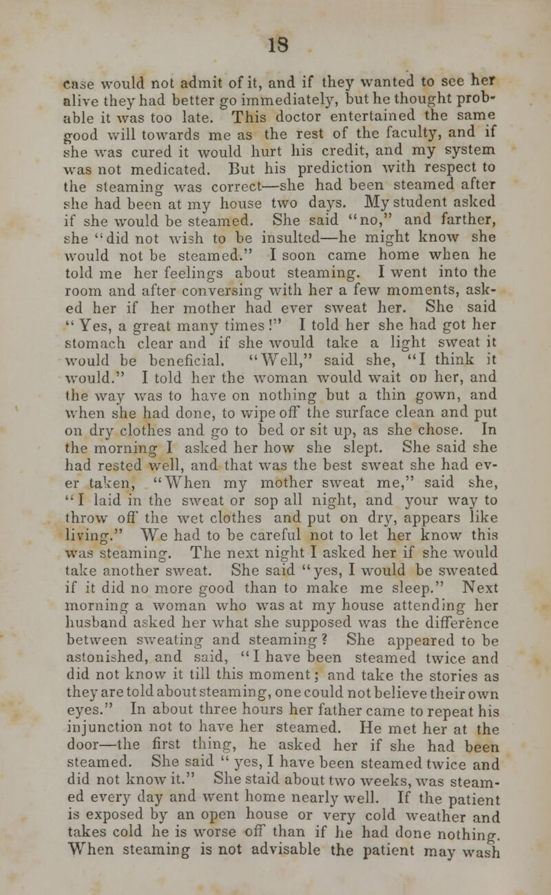 ca.se would not admit of it, and if they wanted to see her alive they had better go immediately, but he thought prob- able it was too late. This doctor entertained the same good will towards me as the rest of the faculty, and if she was cured it would hurt his credit, and my system was not medicated. But his prediction with respect to the steaming was correct—she had been steamed after she had been at my house two days. My student asked if she would be steamed. She said no, and farther, she did not wish to be insulted—he might know she would not be steamed. I soon came home when he told me her feelings about steaming. I went into the room and after conversing with her a few moments, ask- ed her if her mother had ever sweat her. She said  Yes, a great many times! I told her she had got her stomach clear and if she would take a light sweat it would be beneficial. Well, said she, I think it would. I told her the woman would wait on her, and the way was to have on nothing but a thin gown, and when she had done, to wipe off the surface clean and put on dry clothes and go to bed or sit up, as she chose. In the morning I asked her how she slept. She said she had rested well, and that was the best sweat she had ev- er taken, When my mother sweat me, said she,  I laid in the sweat or sop all night, and your way to throw off' the wet clothes and put on dry, appears like living. We had to be careful not to let her know this was steaming. The next night I asked her if she would take another sweat. She said yes, I would be sweated if it did no more good than to make me sleep. Next morning a woman who was at my house attending her husband asked her what she supposed was the difference between sweating and steaming ? She appeared to be astonished, and said,  I have been steamed twice and did not know it till this moment; and take the stories as they are told about steaming, one could not believe their own eyes. In about three hours her father came to repeat his injunction not to have her steamed. He met her at the door—the first thing, he asked her if she had been steamed. She said  yes, I have been steamed twice and did not know it. She staid about two weeks, was steam- ed every day and went home nearly well. If the patient is exposed by an open house or very cold weather and takes cold he is worse off than if he had done nothing. When steaming is not advisable the patient may wash