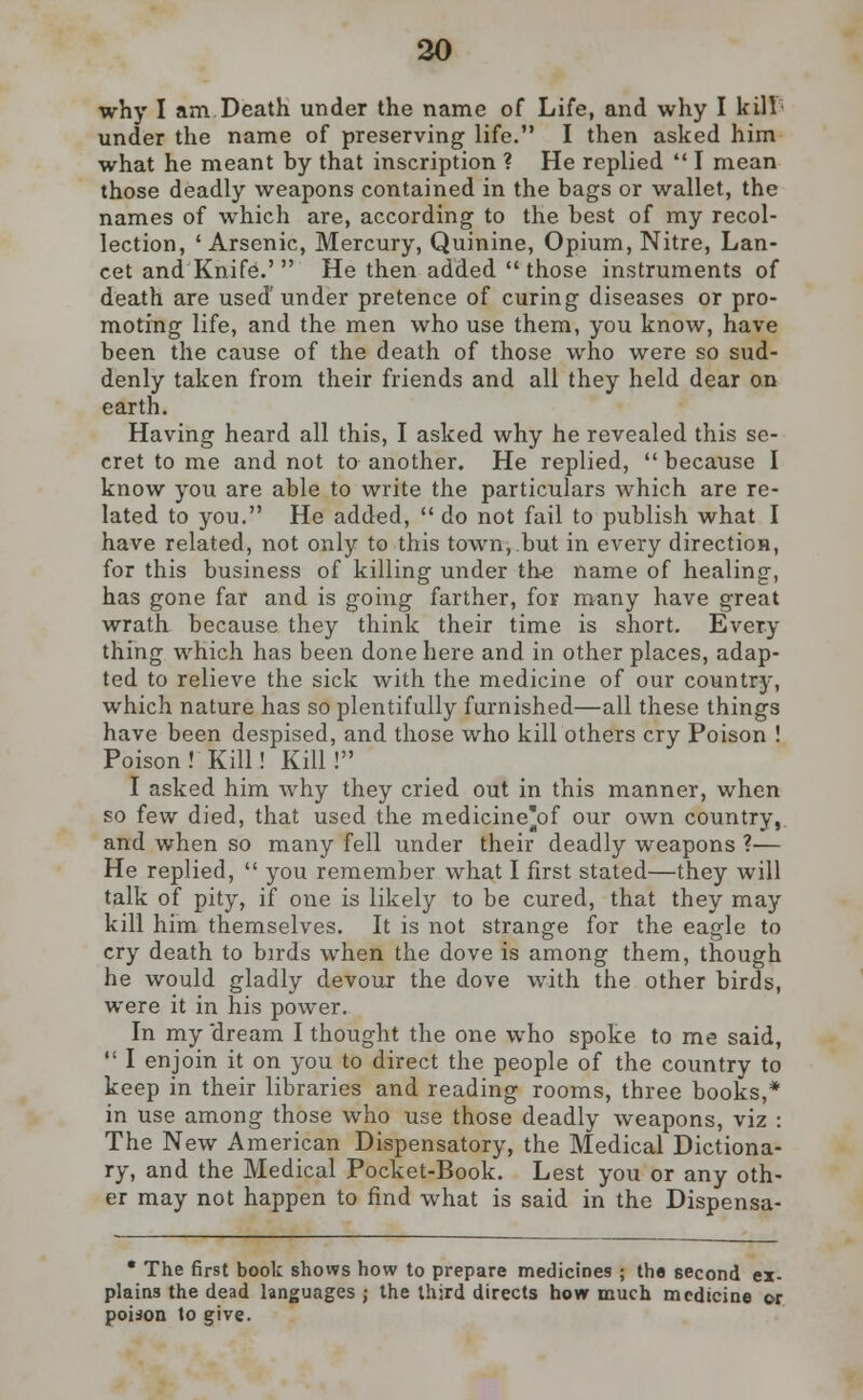 why I am Death under the name of Life, and why I kill- under the name of preserving life. I then asked him what he meant by that inscription ? He replied  I mean those deadly weapons contained in the bags or wallet, the names of which are, according to the best of my recol- lection, 'Arsenic, Mercury, Quinine, Opium, Nitre, Lan- cet and Knife.'  He then added those instruments of death are used under pretence of curing diseases or pro- moting life, and the men who use them, you know, have been the cause of the death of those who were so sud- denly taken from their friends and all they held dear on earth. Having heard all this, I asked why he revealed this se- cret to me and not to another. He replied,  because I know you are able to write the particulars which are re- lated to you. He added,  do not fail to publish what I have related, not only to this town, but in every direction, for this business of killing under the name of healing, has gone far and is going farther, for many have great wrath because they think their time is short. Every- thing which has been done here and in other places, adap- ted to relieve the sick with the medicine of our country, which nature has so plentifully furnished—all these things have been despised, and those who kill others cry Poison ! Poison ! Kill! Kill ! I asked him why they cried out in this manner, when so few died, that used the medicine'of our own country, and when so many fell under their deadly weapons ?— He replied,  you remember what I first stated—they will talk of pity, if one is likely to be cured, that they may kill him themselves. It is not strange for the eagle to cry death to birds when the dove is among them, though he would gladly devour the dove with the other birds, were it in his power. In my 'dream I thought the one who spoke to me said,  I enjoin it on you to direct the people of the country to keep in their libraries and reading rooms, three books,* in use among those who use those deadly weapons, viz : The New American Dispensatory, the Medical Dictiona- ry, and the Medical Pocket-Book. Lest you or any oth- er may not happen to find what is said in the Dispensa- • The first book shows how to prepare medicines ; the second ex- plains the dead languages ; the third directs how much medicine or poison to give.