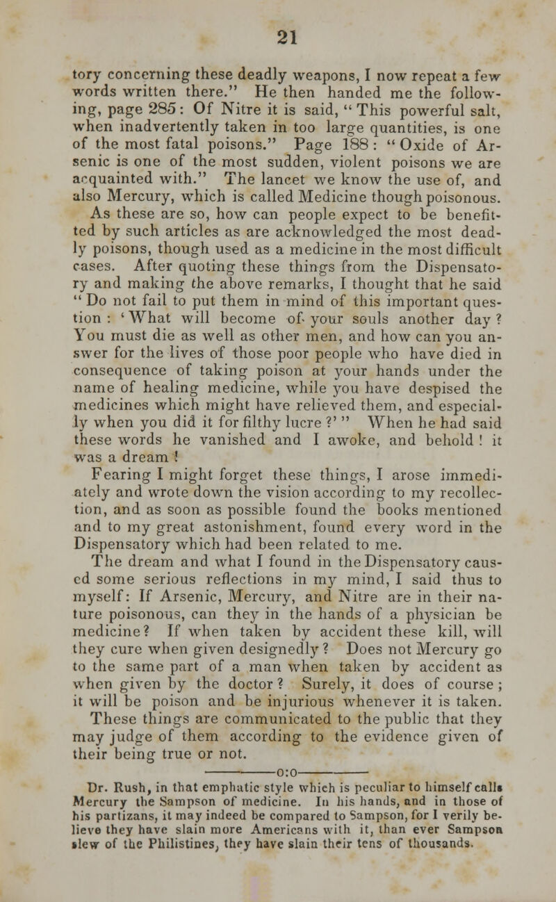 tory concerning these deadly weapons, I now repeat a few words written there. He then handed me the follow- ing, page 285: Of Nitre it is said,  This powerful salt, when inadvertently taken in too large quantities, is one of the most fatal poisons. Page 188 :  Oxide of Ar- senic is one of the most sudden, violent poisons we are acquainted with. The lancet we know the use of, and also Mercury, which is called Medicine though poisonous. As these are so, how can people expect to be benefit- ted by such articles as are acknowledged the most dead- ly poisons, though used as a medicine in the most difficult cases. After quoting these things from the Dispensato- ry and making the above remarks, I thought that he said  Do not fail to put them in mind of this important ques- tion : ' What will become of- your souls another day ? You must die as well as other men, and how can you an- swer for the lives of those poor people who have died in consequence of taking poison at your hands under the name of healing medicine, while you have despised the medicines which might have relieved them, and especial- ly when you did it for filthy lucre V  When he had said these words he vanished and I awoke, and behold ! it was a dream ! Fearing I might forget these things, I arose immedi- ately and wrote down the vision according to my recollec- tion, and as soon as possible found the books mentioned and to my great astonishment, found every word in the Dispensatory which had been related to me. The dream and what I found in the Dispensatory caus- ed some serious reflections in my mind, I said thus to myself: If Arsenic, Mercury, and Nitre are in their na- ture poisonous, can they in the hands of a physician be medicine? If when taken by accident these kill, will they cure when given designedly ? Does not Mercury go to the same part of a man when taken by accident as when given by the doctor ? Surely, it does of course ; it will be poison and be injurious whenever it is taken. These things are communicated to the public that they may judge of them according to the evidence given of their beinsr true or not. Dr. Rush, in that emphatic style which is peculiar to himself call* Mercury the Sampson of medicine. In his hands, and in those of his partizans, it may indeed be compared to Sampson, for I verily be- lieve they have slain more Americans with it, than ever Sampson •lew of the Philistines; they have slain their tens of thousands.