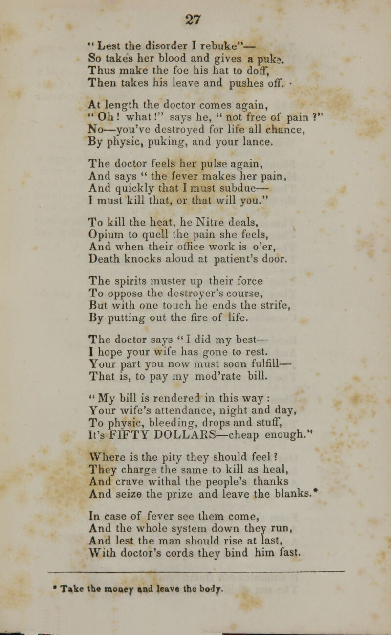  Lest the disorder I rebuke— So takes her blood and gives a puk?. Thus make the foe his hat to doff, Then takes his leave and pushes off. • At length the doctor comes again,  Oh! what! says he,  not free of pain V No—you've destroyed for life all chance, By physic, puking, and your lance. The doctor feels her pulse again, And says  the fever makes her pain, And quickly that I must subdue— I must kill that, or that will you. To kill the heat, he Nitre deals, Opium to quell the pain she feels, And when their office work is o'er, Death knocks aloud at patient's door. The spirits muster up their force To oppose the destroyer's course, But with one touch he ends the strife, By putting out the fire of life. The doctor says  I did my best— I hope your wife has gone to rest. Your part you now must soon fulfill— That is, to pay my mod'rate bill.  My bill is rendered in this way : Your wife's attendance, night and day, To physic, bleeding, drops and stuff, It's FIFTY DOLLARS—cheap enough. Where is the pity they should feel ? They charge the same to kill as heal, And crave withal the people's thanks And seize the prize and leave the blanks.* In case of fever see them come, And the whole system down they run, And lest the man should rise at last, With doctor's cords they bind him fast. • Take the money and leave the body.
