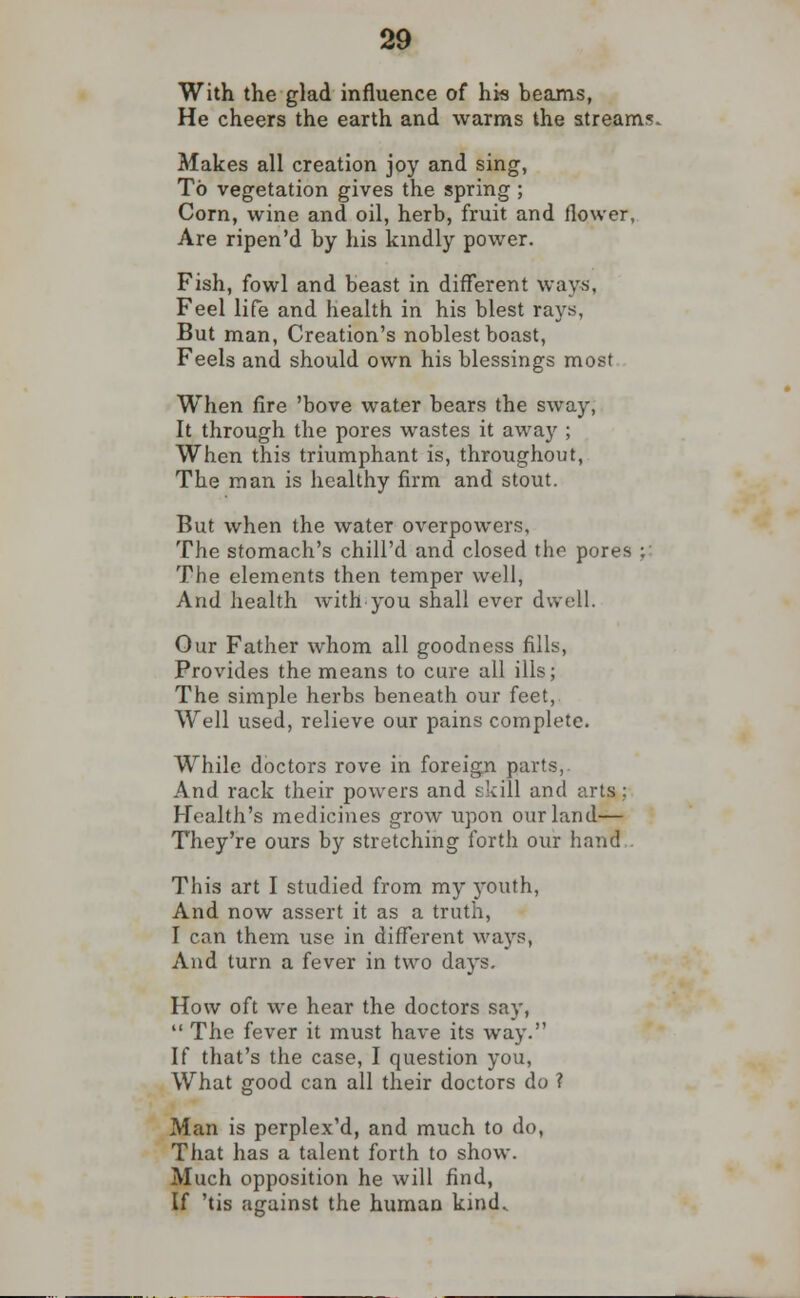 With the glad influence of his beams, He cheers the earth and warms the streams. Makes all creation joy and sing, To vegetation gives the spring ; Corn, wine and oil, herb, fruit and flower, Are ripen'd by his kindly power. Fish, fowl and beast in different ways. Feel life and health in his blest rays, But man, Creation's noblest boast, Feels and should own his blessings most When fire 'bove water bears the sway, It through the pores wastes it away ; When this triumphant is, throughout, The man is healthy firm and stout. But when the water overpowers. The stomach's chill'd and closed the pores ; The elements then temper well, And health with you shall ever dwell. Our Father whom all goodness fills, Provides the means to cure all ills; The simple herbs beneath our feet, Well used, relieve our pains complete. While doctors rove in foreign parts,. And rack their powers and skill and arts; Health's medicines grow upon our land— They're ours by stretching forth our hand This art I studied from my youth, And now assert it as a truth, I can them use in different ways, And turn a fever in two days. How oft we hear the doctors say,  The fever it must have its way. If that's the case, I question you, What good can all their doctors do ? Man is perplex'd, and much to do, That has a talent forth to show. Much opposition he will find, If 'tis against the human kind.