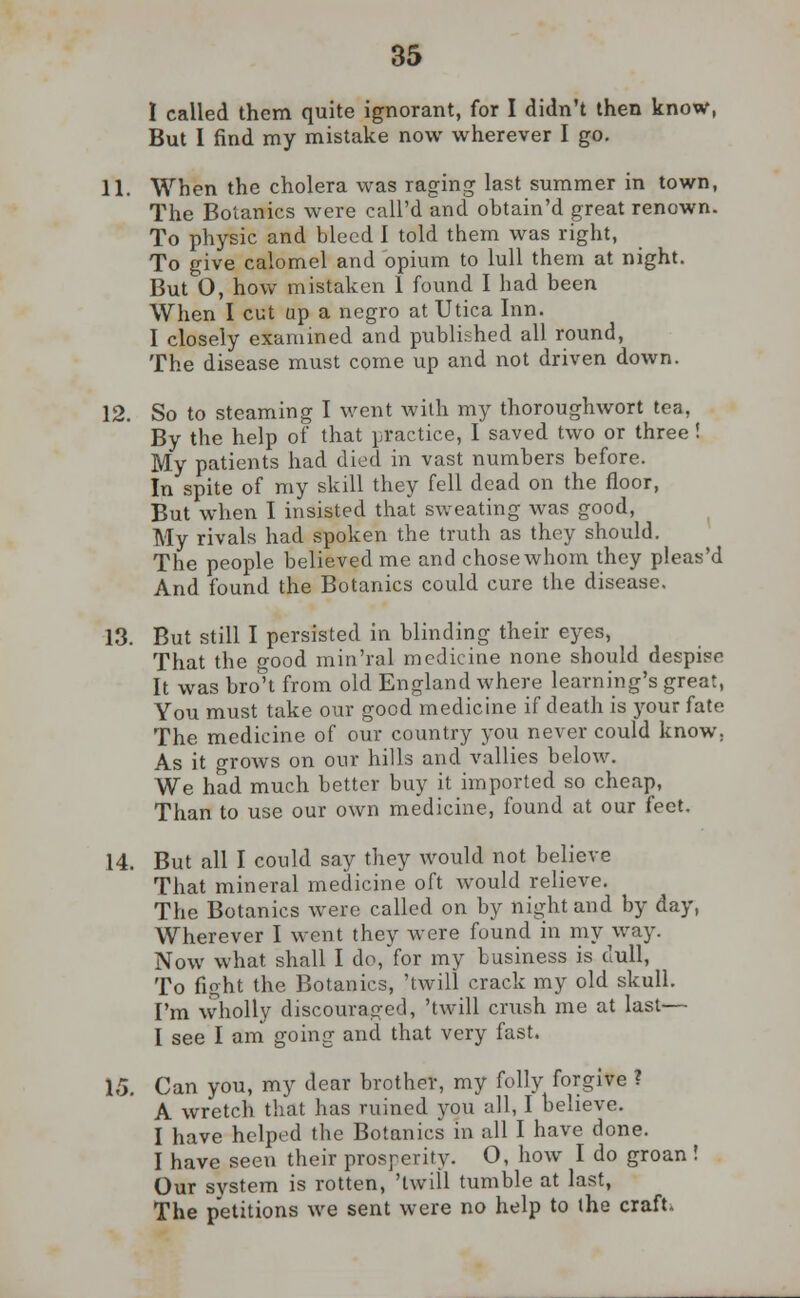 I called them quite ignorant, for I didn't then know, But I find my mistake now wherever I go. 11. When the cholera was raging last summer in town, The Botanies were call'd and obtain'd great renown. To physic and bleed I told them was right, To give calomel and bpium to lull them at night. But O, how mistaken 1 found I had been When I cut up a negro at Utica Inn. I closely examined and published all round, The disease must come up and not driven down. 12. So to steaming I went with my thoroughwort tea, By the help of that practice, I saved two or three! My patients had died in vast numbers before. In spite of my skill they fell dead on the floor, But when I insisted that sweating was good, My rivals had spoken the truth as they should. The people believed me and chose whom they pleas'd And found the Botanies could cure the disease. 13. But still I persisted in blinding their eyes, That the good min'ral medicine none should despise It was bro't from old England where learning's great, You must take our good medicine if death is your fate The medicine of our country you never could know. As it grows on our hills and vallies below. We had much better buy it imported so cheap, Than to use our own medicine, found at our feet. 14. But all I could say they would not believe That mineral medicine oft would relieve. The Botanies were called on by night and by day, Wherever I went they were found in my way. Now what shall I do, for my business is dull, To fight the Botanies, 'twill crack my old skull. I'm wholly discouraged, 'twill crush me at last— I see I am going and that very fast. 15. Can you, my dear brother, my folly forgive ? A wretch that has ruined you all, I believe. I have helped the Botanies in all I have done. I have seen their prosperity. O, how I do groan ! Our system is rotten, 'twill tumble at last, The petitions we sent were no help to the craft.