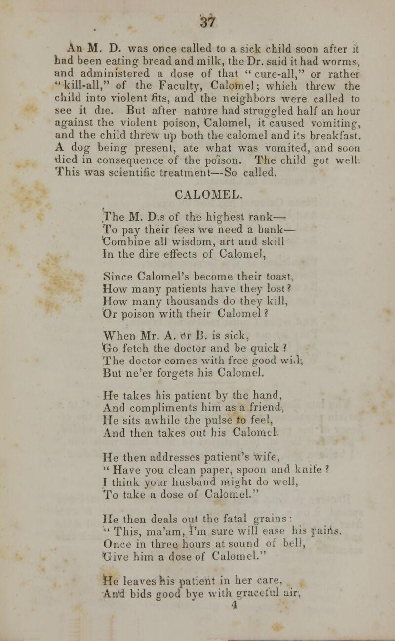 An M. D. was once called to a sick child soon after it had been eating bread and milk, the Dr. said it had worms, and administered a dose of that  cure-all, or rather kill-all, of the Faculty, Calomel; which threw the child into violent fits, and the neighbors were called to see it die. But after nature had struggled half an hour against the violent poison-, Calomel, it caused vomiting, and the child threw up both the calomel and its breakfast. A dog being present, ate what was vomited, and soon died in consequence of the poison. The child got well This was scientific treatment-—So called. CALOMEL. The M. D.s of the highest rank— To pay their fees We need a bank— Combine all wisdom, art and skill In the dire effects of Calomel, Since Calomel's become their toast How many patients have they lost? How many thousands do they kill, Or poison with their Calomel ? When Mr. A. rtr B. is sick, tro fetch the doctor and be quick ? The doctor comes with free good vvi.l, But ne'er forgets his Calomel. He takes his patient by the hand, And compliments him as a friend, He sits awhile the pulse to feel, And then takes out his Calomel He then addresses patient's Wife, u Have you clean paper, spoon and knife ? I think your husband might do well, To take a dose of Calomel. lie then deals out the fatal grains :  This, ma'am, I'm sure will ease his pairts. Once in three hours at sound of bell, Give him a dose of Calomel/' He leaves His patient in her care, A.n'd bids pood bye with graceful air, 4
