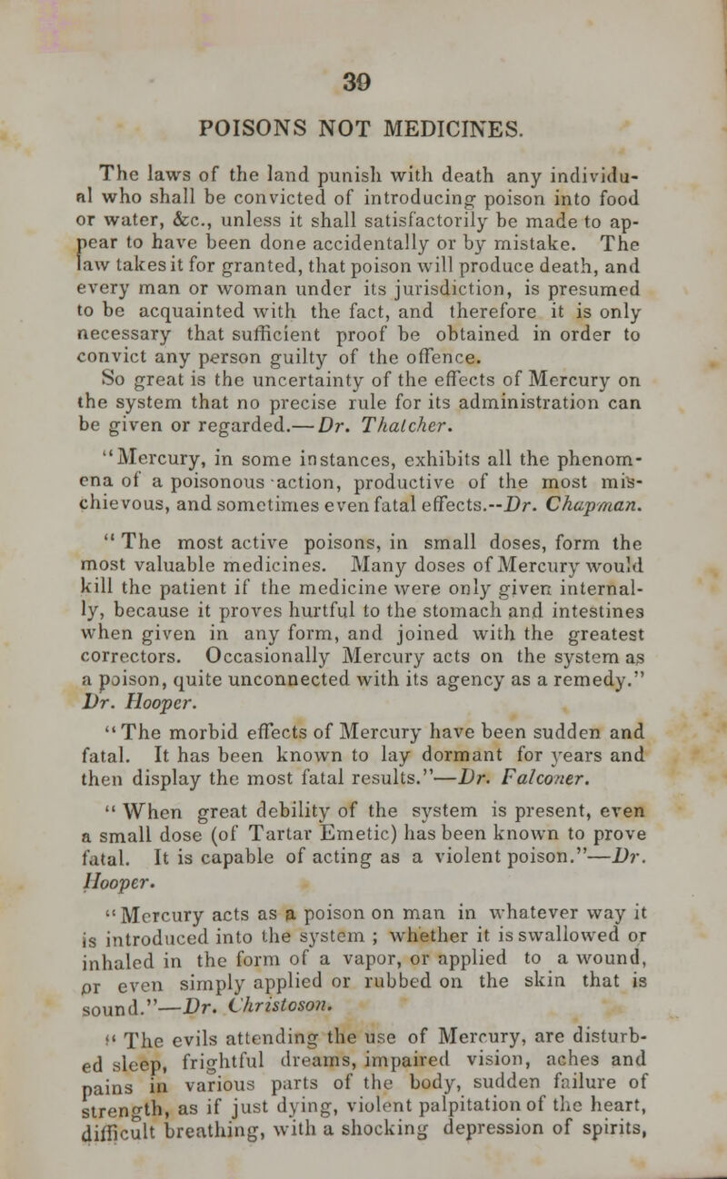 30 POISONS NOT MEDICINES. The laws of the land punish with death any individu- al who shall be convicted of introducing- poison into food or water, &c, unless it shall satisfactorily be made to ap- pear to have been done accidentally or by mistake. The law takes it for granted, that poison will produce death, and every man or woman under its jurisdiction, is presumed to be acquainted with the fact, and therefore it is only necessary that sufficient proof be obtained in order to convict any person guilty of the offence. So great is the uncertainty of the effects of Mercury on the system that no precise rule for its administration can be given or regarded.— Dr. Thatcher. Mercury, in some instances, exhibits all the phenom- ena of a poisonous action, productive of the most mis- chievous, and sometimes even fatal effects.-Dr. Chapman.  The most active poisons, in small doses, form the most valuable medicines. Many doses of Mercury would kill the patient if the medicine were only given internal- ly, because it proves hurtful to the stomach and intestines when given in any form, and joined with the greatest correctors. Occasionally Mercury acts on the system as a poison, quite unconnected with its agency as a remedy. Dr. Hooper. The morbid effects of Mercury have been sudden and fatal. It has been known to lay dormant for years and then display the most fatal results.—Dr. Falconer.  When great debility of the system is present, even a small dose (of Tartar Emetic) has been known to prove fatal. It is capable of acting as a violent poison.—Dr. Hooper. Mercury acts as a poison on man in whatever way it is introduced into the system ; whether it is swallowed or inhaled in the form of a vapor, or applied to a wound, pr even simply applied or rubbed on the skin that is sound.—Dr. Christoson. M The evils attending the use of Mercury, are disturb- ed sleep, frightful dreams, impaired vision, aches and pains in various parts of the body, sudden failure of strength, as if just dying, violent palpitation of the heart, difficult breathing, with a shocking depression of spirits,