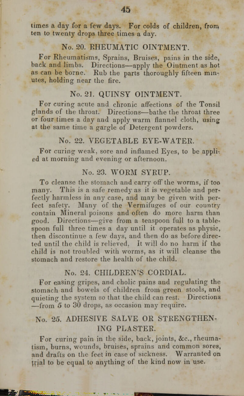 times a day for a few days. For colds of children, from ten to twenty drops three times a day. No. 20. RHEUMATIC OINTMENT. For Rheumatisms, Sprains, Bruises, pains in the side, back and limbs. Directions—apply the Ointment as hot as can be borne. Rub the parts thoroughly fifteen min- utes, holding near the fire. No. 21. QUINSY OINTMENT. For curing acute and chronic affections of the Tonsil glands of the throat. Directions—bathe the throat three or four times a day and apply warm flannel cloth, using at the same time a gargle of Detergent powders. No. 22. VEGETABLE EYE-WATER. For curing weak, sore and inflamed Eyes, to be appli-. ed at morning and evening or afternoon. No. 23. WORM SYRUP. To cleanse the stomach and carry off* the worms, if too many. This is a safe remedy as it is vegetable and per- fectly harmless in any case, and may be given with per- fect safety. Many of the Vermifuges of our country contain Mineral poisons and often do more harm than good. Directions—give from a teaspoon full to a table- spoon full three times a day until it operates as physic, then discontinue a few days, and then do as before direc- ted until the child is relieved. It will do no harm if the child is not troubled with worms, as it will cleanse th6 stomach and restore the health of the child. No. 24. CHILDREN'S CORDIAL. For easing gripes, and cholic pains and regulating the stomach and bowels of children from green stools, and quieting the system so that the child can rest. Directions —from 5 to 30 drops, as occasion may require. No. 25. ADHESIVE SALVE OR STRENGTHEN- ING PLASTER. For curing pain in the side, back, joints, &c, rheuma- tism, burns, wounds, bruises, sprains and common sores, and drafts on the feet in case of sickness. Warranted on trial to be equal to anything of the kind now in use.