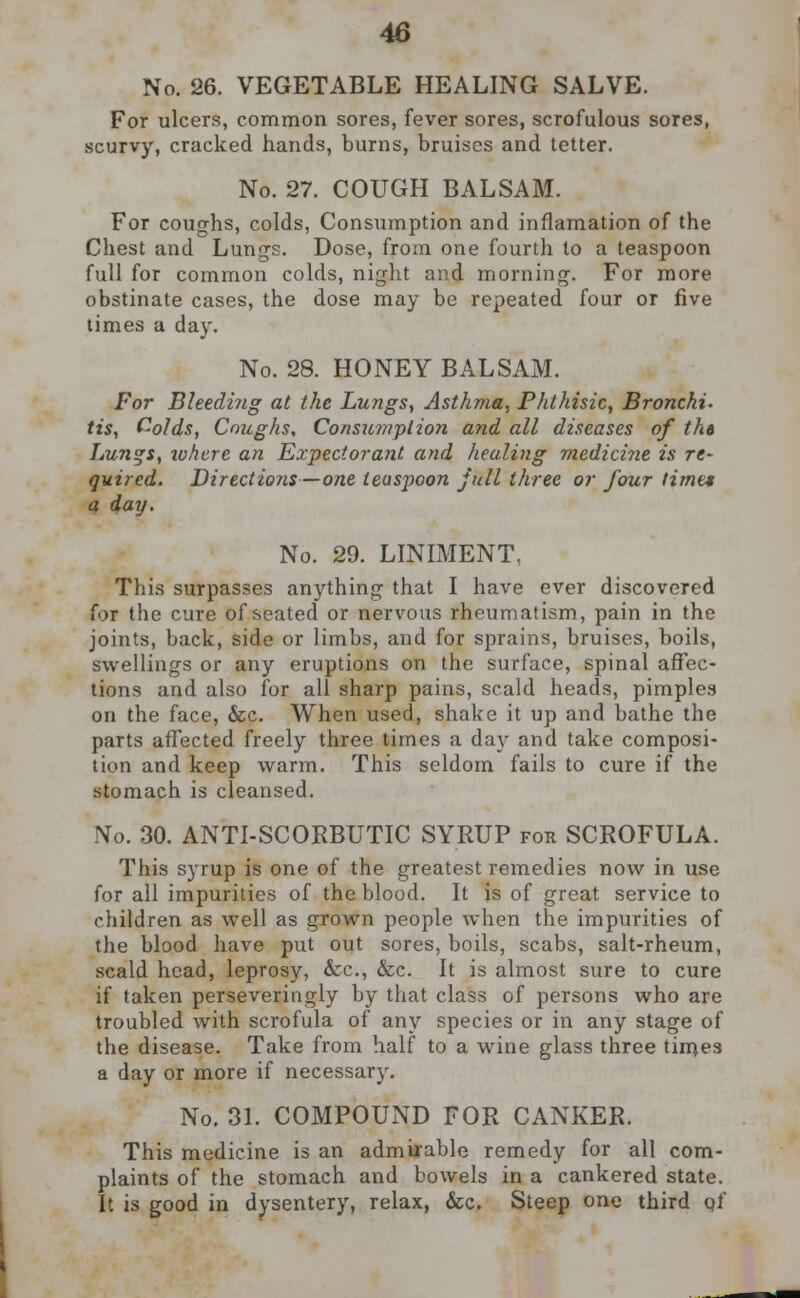 No. 26. VEGETABLE HEALING SALVE. For ulcers, common sores, fever sores, scrofulous sores, scurvy, cracked hands, burns, bruises and tetter. No. 27. COUGH BALSAM. For coughs, colds, Consumption and inflamation of the Chest and Lungs. Dose, from one fourth to a teaspoon full for common colds, night and morning. For more obstinate cases, the dose may be repeated four or five times a day. No. 28. HONEY BALSAM. For Bleedi?ig at the Lungs, Asthma, Phthisic, Bronchi, tis, Colds, Coughs, Consumption and all diseases of the Lungs, ivhere an Expectorant and healing medicine is re- quired. Directions—one teaspoon jull three or four time* a day. No. 29. LINIMENT, This surpasses anything that I have ever discovered for the cure of seated or nervous rheumatism, pain in the joints, back, side or limbs, and for sprains, bruises, boils, swellings or any eruptions on the surface, spinal affec- tions and also for all sharp pains, scald heads, pimples on the face, &c. When used, shake it up and bathe the parts affected freely three times a day and take composi- tion and keep warm. This seldom fails to cure if the stomach is cleansed. No. 30. ANTI-SCORBUTIC SYRUP for SCROFULA. This syrup is one of the greatest remedies now in use for all impurities of the blood. It is of great service to children as well as grown people when the impurities of the blood have put out sores, boils, scabs, salt-rheum, scald head, leprosy, &c, &c. It is almost sure to cure if taken perseveringly by that class of persons who are troubled with scrofula of any species or in any stage of the disease. Take from half to a wine glass three times a day or more if necessary. No. 31. COMPOUND FOR CANKER. This medicine is an admirable remedy for all com- plaints of the stomach and bowels in a cankered state. It is good in dysentery, relax, &c. Steep one third pf