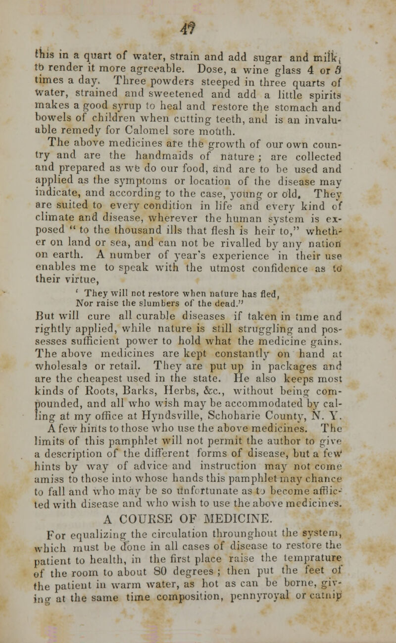 4? (his in a quart of water, strain and add sugar and mifltj tb render it more agreeable. Dose, a wine glass 4 or 5 times a day. Three powders steeped in three quarts of water, strained and sweetened and add a little spirits makes a good syrup to heal and restore the stomach and bowels of children when cutting teeth, and is an invalu- able remedy for Calomel sore mouth. The above medicines are the growth of our own coun- try and are the handmaids of nature ; are collected and prepared as wfe do our food, dnd are to be used and applied as the symptoms or location of the disease may indicate, and according to the case, young or old. They are suited to every condition in life and every kind of climate and disease, wherever the human system is ex- posed  to the thousand ills that flesh is heir to, wheth- er on land or sea, and can not be rivalled by any nation on earth. A number of year's experience in their use enables me to speak with the utmost confidence as to' their virtue, ' They will not restore when nature has fled, Nor raise the slumbers of the dead. But will cure all curable diseases if taken in time and rightly applied, while nature is still struggling and pos- sesses sufficient power to hold what the medicine gains. The above medicines are kept constantly on hand at wholesale or retail. They are put up in packages and are the cheapest used in the state. He also keeps most kinds of Roots, Barks, Herbs, &c, without being com- ffounded, and all who wish may be accommodated by cal- ing at my office at Hyndsville, Schoharie County, N. V. A few hints to those who use the above medicines. The limits of this pamphlet will not permit the author to give a description of the different forms of disease, but a few* hints by way of advice and instruction may not come amiss to those into whose hands this pamphlet may chance to fall and who may be so Unfortunate as tj become afflic- ted with disease and who wish to use the above medicines. A COURSE OF MEDICINE. For equalizing the circulation throunghout the system, which must be clone in all cases of disease to restore the patient to health, in the first place raise the lemprature of the room to about 80 degrees ; then put the feet of the patient in warm water, as hot as can be borne, giy- ino- at the same time composition, pennyroyal or catnip