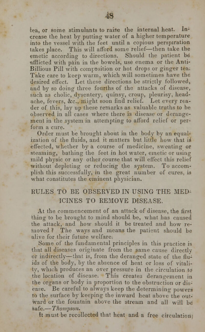 lea, or some stimulants to raise the internal heat. In- crease the heat by putting water of a higher temperature into the vessel with the feet until a copious perspiration takes place. This will afford some relief—then take the emetic according to directions. Should the patient be •afflicted with pain in the bowels, use enema or the Anti- Billious Pill with composition or hot drops or ginger tea; Take care to keep warm, which will sometimes have the desired effect. Let these directions be strictly followed, and by so doing three fourths of the attacks of disease, such as cholic, dysentery; quinsy, croup, pleurisy, head- ache, fevers, &c, might soon find relief. Let every rea- der of this, lay up these remarks as valuable truths to be observed in all cases where there is disease or derange- ment in the system in attempting to afford relief or per- form a cure. Order must be brought about in the body by an equal- ization of the fluids, and it matters but little how that is* effected, whether by a course of medicine, sweating or steaming, bathing the feet in hot water, emetic or using mild physic or any other course that w^ill effect this relief without depleting or reducing the system. To accom- plish this successfully, in the great number of cures, is what constitutes the eminent physician. RULES TO BE OBSERVED IN USING THE MED- ICINES TO REMOVE DISEASE. At the commencement of an attack of disease, the first thing to be brought to mind should be, what has caused the attack, and how should it be treated and how re- moved ? The ways and means the patient should he ulive for their future welfare. Some of the fundamental principles in this practice is that all diseases originate from the same cause directly or indirectly—that is, from the deranged state of the flu- ids of the body, by the absence of heat or loss of vitali- ty, which produces an over pressure in the circulation to the location of disease. This creates derangement in the organs or body in proportion to the obstruction or dis- ease. Be careful to always keep the determining powers to the surface by keeping the inward heat above the out- ward or the fountain above the stream and all will be safe.— Thompson. It must be recollected that heat and a free circulation•