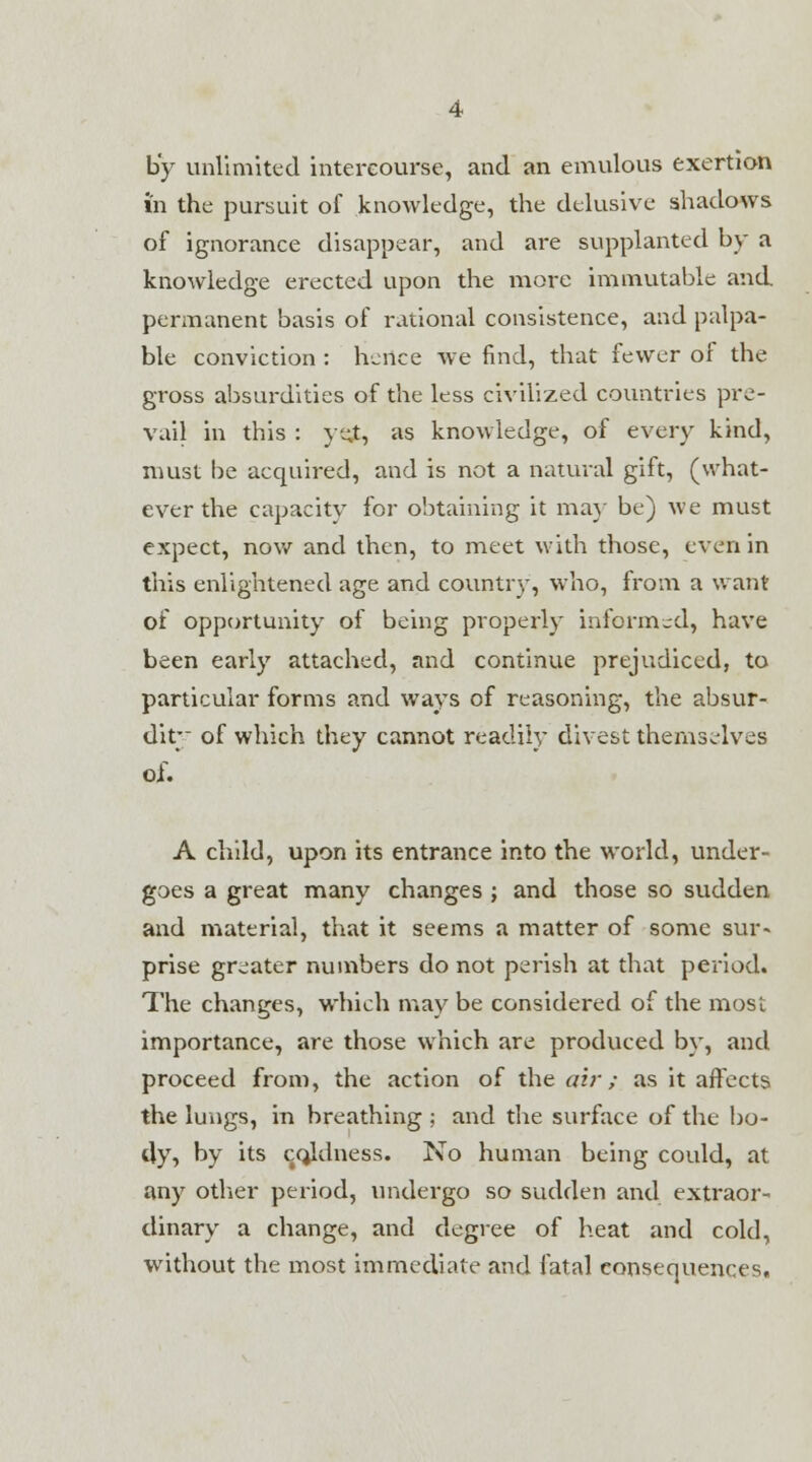 by unlimited intercourse, and an emulous exertion in the pursuit of knowledge, the delusive shadows of ignorance disappear, and are supplanted by a knowledge erected upon the more immutable and permanent basis of rational consistence, and palpa- ble conviction : hence we find, that fewer of the gross absurdities of the less civilized countries pre- vail in this : ye.t, as knowledge, of every kind, must be acquired, and is not a natural gift, (what- ever the capacity for obtaining it ma}' be) we must expect, now and then, to meet with those, even in this enlightened age and country, who, from a want of opportunity of being properly informed, have been early attached, and continue prejudiced, to particular forms and ways of reasoning, the absur- dity of which they cannot readily divest themselves of. A child, upon its entrance into the world, under- goes a great many changes ; and those so sudden and material, that it seems a matter of some sur- prise greater numbers do not perish at that period. The changes, which may be considered of the most importance, are those which are produced by, and proceed from, the action of the air ; as it affects the lungs, in breathing ; and the surface of the bo- dy, by its coldness. No human being could, at any other period, undergo so sudden and extraor- dinary a change, and degree of heat and cold, without the most immediate and fatal consequences.